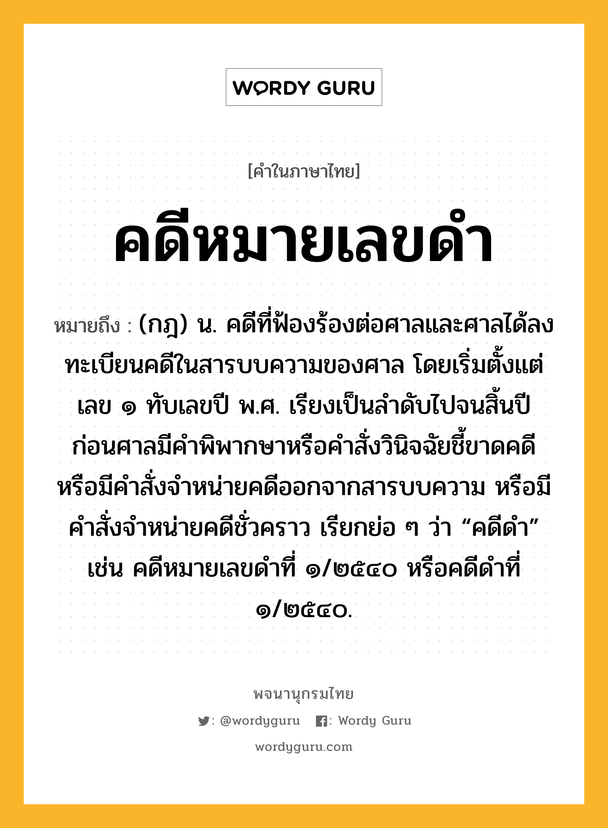 คดีหมายเลขดำ ความหมาย หมายถึงอะไร?, คำในภาษาไทย คดีหมายเลขดำ หมายถึง (กฎ) น. คดีที่ฟ้องร้องต่อศาลและศาลได้ลงทะเบียนคดีในสารบบความของศาล โดยเริ่มตั้งแต่เลข ๑ ทับเลขปี พ.ศ. เรียงเป็นลำดับไปจนสิ้นปี ก่อนศาลมีคำพิพากษาหรือคำสั่งวินิจฉัยชี้ขาดคดีหรือมีคำสั่งจำหน่ายคดีออกจากสารบบความ หรือมีคำสั่งจำหน่ายคดีชั่วคราว เรียกย่อ ๆ ว่า “คดีดำ” เช่น คดีหมายเลขดำที่ ๑/๒๕๔๐ หรือคดีดำที่ ๑/๒๕๔๐.