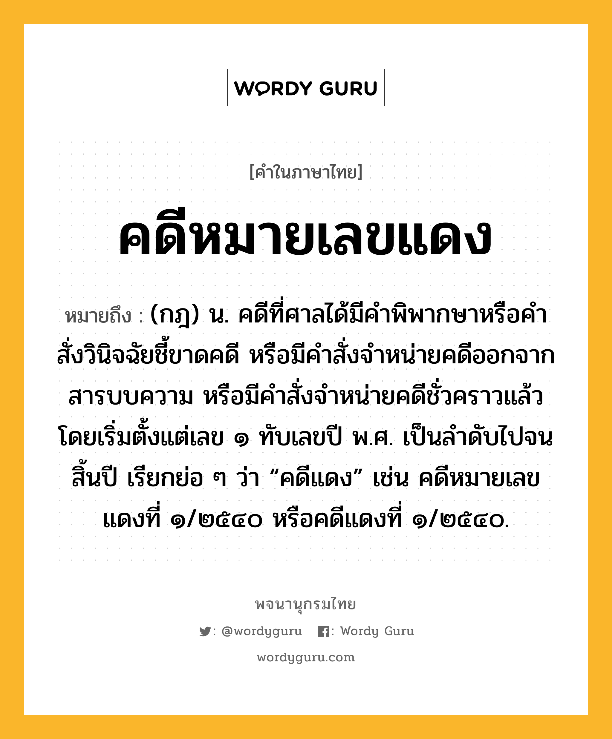 คดีหมายเลขแดง ความหมาย หมายถึงอะไร?, คำในภาษาไทย คดีหมายเลขแดง หมายถึง (กฎ) น. คดีที่ศาลได้มีคำพิพากษาหรือคำสั่งวินิจฉัยชี้ขาดคดี หรือมีคำสั่งจำหน่ายคดีออกจากสารบบความ หรือมีคำสั่งจำหน่ายคดีชั่วคราวแล้ว โดยเริ่มตั้งแต่เลข ๑ ทับเลขปี พ.ศ. เป็นลำดับไปจนสิ้นปี เรียกย่อ ๆ ว่า “คดีแดง” เช่น คดีหมายเลขแดงที่ ๑/๒๕๔๐ หรือคดีแดงที่ ๑/๒๕๔๐.