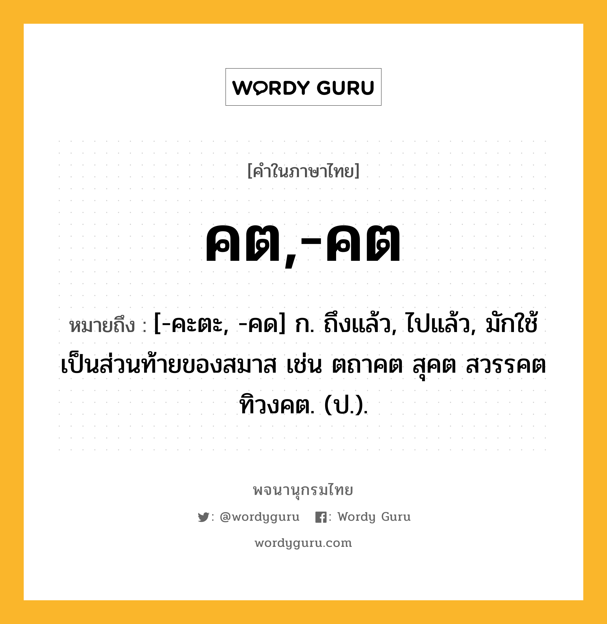 คต,-คต ความหมาย หมายถึงอะไร?, คำในภาษาไทย คต,-คต หมายถึง [-คะตะ, -คด] ก. ถึงแล้ว, ไปแล้ว, มักใช้เป็นส่วนท้ายของสมาส เช่น ตถาคต สุคต สวรรคต ทิวงคต. (ป.).