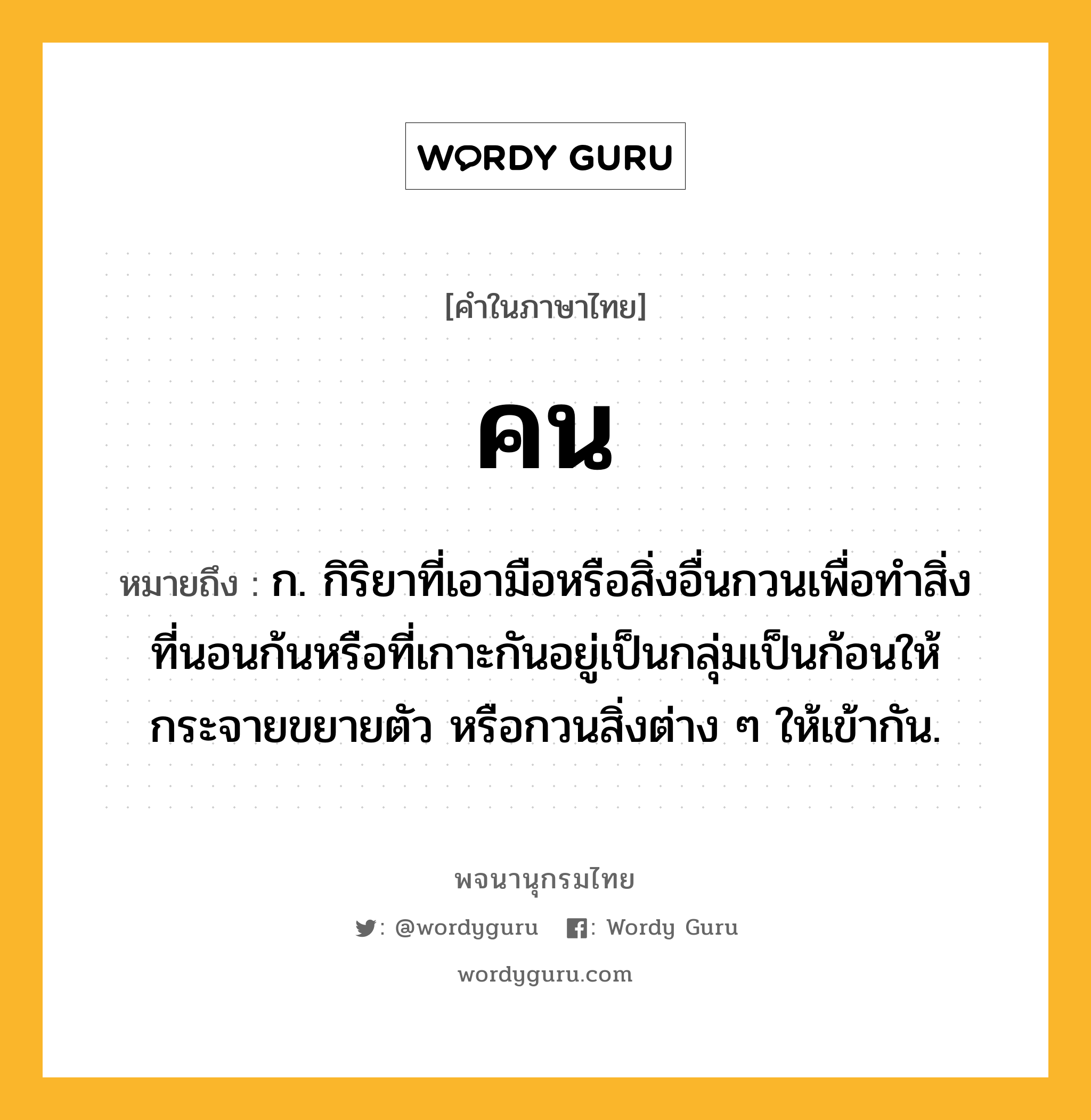 คน ความหมาย หมายถึงอะไร?, คำในภาษาไทย คน หมายถึง ก. กิริยาที่เอามือหรือสิ่งอื่นกวนเพื่อทําสิ่งที่นอนก้นหรือที่เกาะกันอยู่เป็นกลุ่มเป็นก้อนให้กระจายขยายตัว หรือกวนสิ่งต่าง ๆ ให้เข้ากัน.