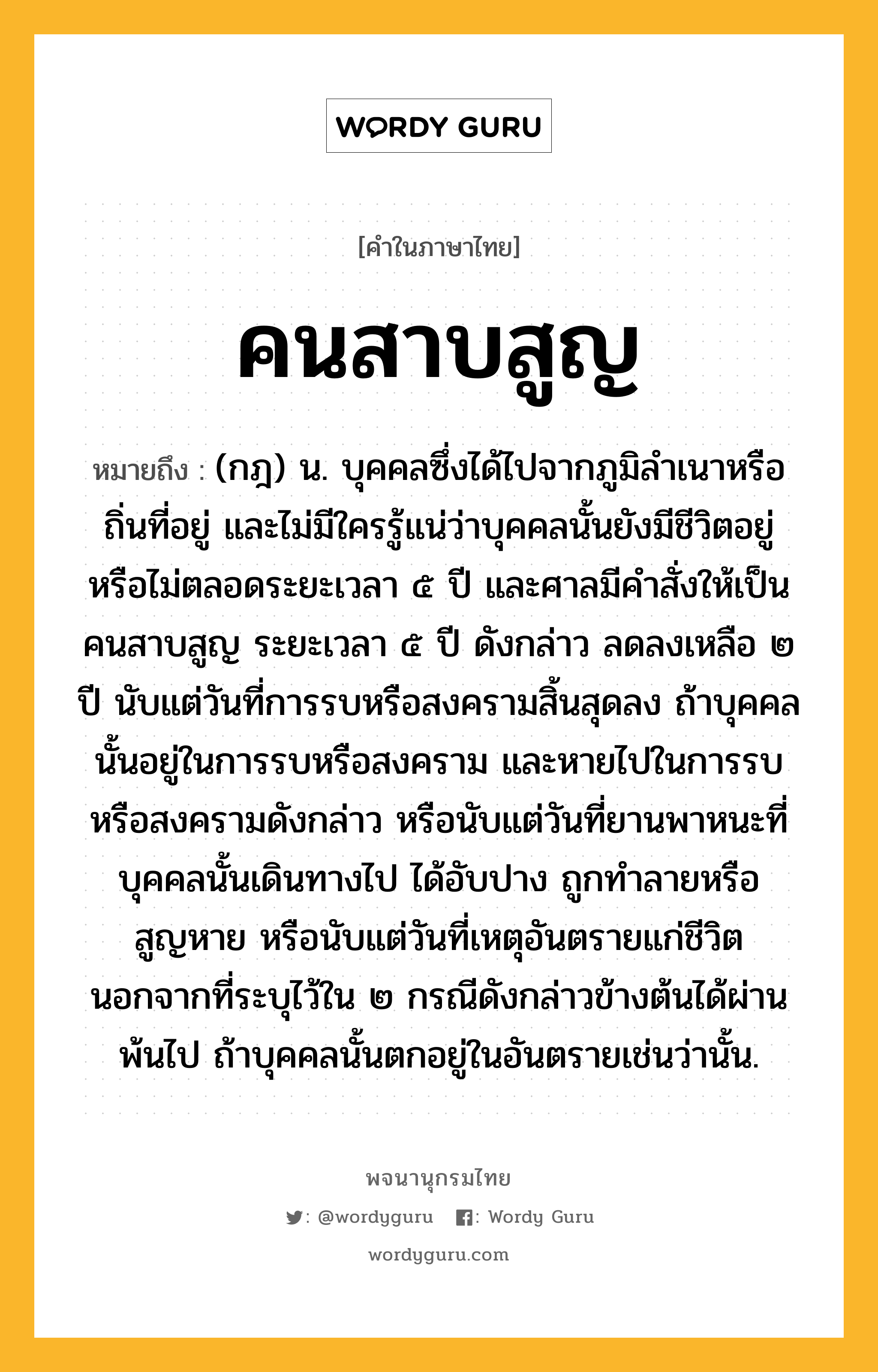 คนสาบสูญ ความหมาย หมายถึงอะไร?, คำในภาษาไทย คนสาบสูญ หมายถึง (กฎ) น. บุคคลซึ่งได้ไปจากภูมิลําเนาหรือถิ่นที่อยู่ และไม่มีใครรู้แน่ว่าบุคคลนั้นยังมีชีวิตอยู่หรือไม่ตลอดระยะเวลา ๕ ปี และศาลมีคําสั่งให้เป็นคนสาบสูญ ระยะเวลา ๕ ปี ดังกล่าว ลดลงเหลือ ๒ ปี นับแต่วันที่การรบหรือสงครามสิ้นสุดลง ถ้าบุคคลนั้นอยู่ในการรบหรือสงคราม และหายไปในการรบหรือสงครามดังกล่าว หรือนับแต่วันที่ยานพาหนะที่บุคคลนั้นเดินทางไป ได้อับปาง ถูกทำลายหรือสูญหาย หรือนับแต่วันที่เหตุอันตรายแก่ชีวิต นอกจากที่ระบุไว้ใน ๒ กรณีดังกล่าวข้างต้นได้ผ่านพ้นไป ถ้าบุคคลนั้นตกอยู่ในอันตรายเช่นว่านั้น.