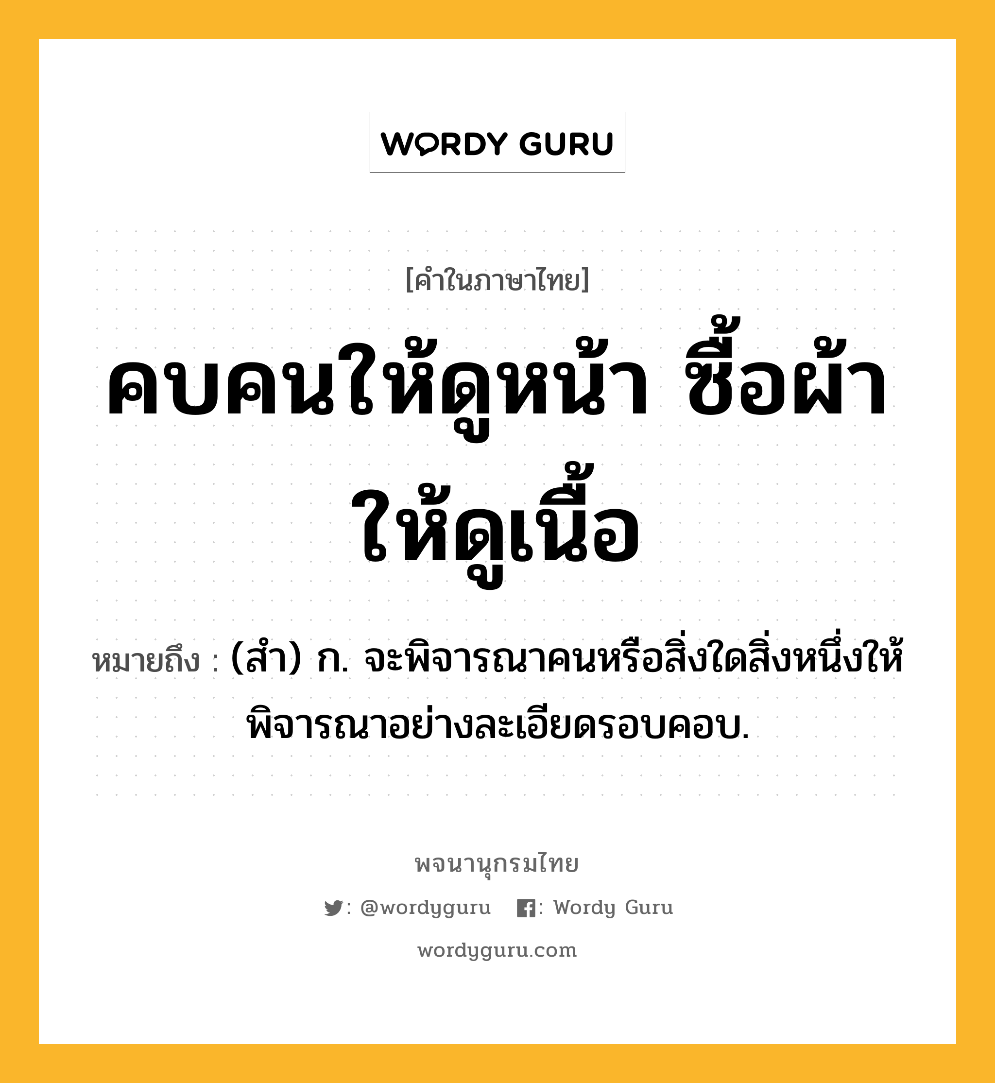 คบคนให้ดูหน้า ซื้อผ้าให้ดูเนื้อ ความหมาย หมายถึงอะไร?, คำในภาษาไทย คบคนให้ดูหน้า ซื้อผ้าให้ดูเนื้อ หมายถึง (สํา) ก. จะพิจารณาคนหรือสิ่งใดสิ่งหนึ่งให้พิจารณาอย่างละเอียดรอบคอบ.