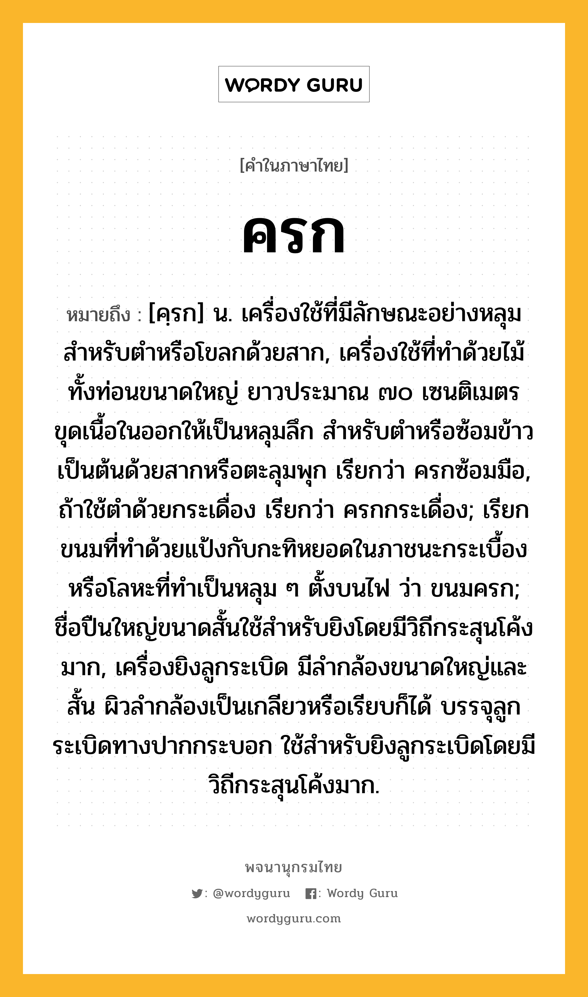 ครก ความหมาย หมายถึงอะไร?, คำในภาษาไทย ครก หมายถึง [คฺรก] น. เครื่องใช้ที่มีลักษณะอย่างหลุมสําหรับตําหรือโขลกด้วยสาก, เครื่องใช้ที่ทําด้วยไม้ทั้งท่อนขนาดใหญ่ ยาวประมาณ ๗๐ เซนติเมตร ขุดเนื้อในออกให้เป็นหลุมลึก สําหรับตําหรือซ้อมข้าวเป็นต้นด้วยสากหรือตะลุมพุก เรียกว่า ครกซ้อมมือ, ถ้าใช้ตําด้วยกระเดื่อง เรียกว่า ครกกระเดื่อง; เรียกขนมที่ทําด้วยแป้งกับกะทิหยอดในภาชนะกระเบื้องหรือโลหะที่ทําเป็นหลุม ๆ ตั้งบนไฟ ว่า ขนมครก; ชื่อปืนใหญ่ขนาดสั้นใช้สําหรับยิงโดยมีวิถีกระสุนโค้งมาก, เครื่องยิงลูกระเบิด มีลํากล้องขนาดใหญ่และสั้น ผิวลํากล้องเป็นเกลียวหรือเรียบก็ได้ บรรจุลูกระเบิดทางปากกระบอก ใช้สําหรับยิงลูกระเบิดโดยมีวิถีกระสุนโค้งมาก.