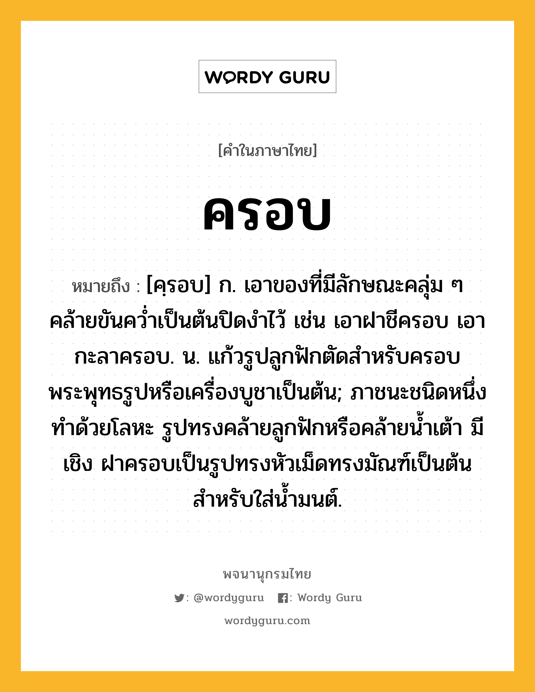 ครอบ ความหมาย หมายถึงอะไร?, คำในภาษาไทย ครอบ หมายถึง [คฺรอบ] ก. เอาของที่มีลักษณะคลุ่ม ๆ คล้ายขันควํ่าเป็นต้นปิดงําไว้ เช่น เอาฝาชีครอบ เอากะลาครอบ. น. แก้วรูปลูกฟักตัดสําหรับครอบพระพุทธรูปหรือเครื่องบูชาเป็นต้น; ภาชนะชนิดหนึ่ง ทำด้วยโลหะ รูปทรงคล้ายลูกฟักหรือคล้ายน้ำเต้า มีเชิง ฝาครอบเป็นรูปทรงหัวเม็ดทรงมัณฑ์เป็นต้น สำหรับใส่น้ำมนต์.