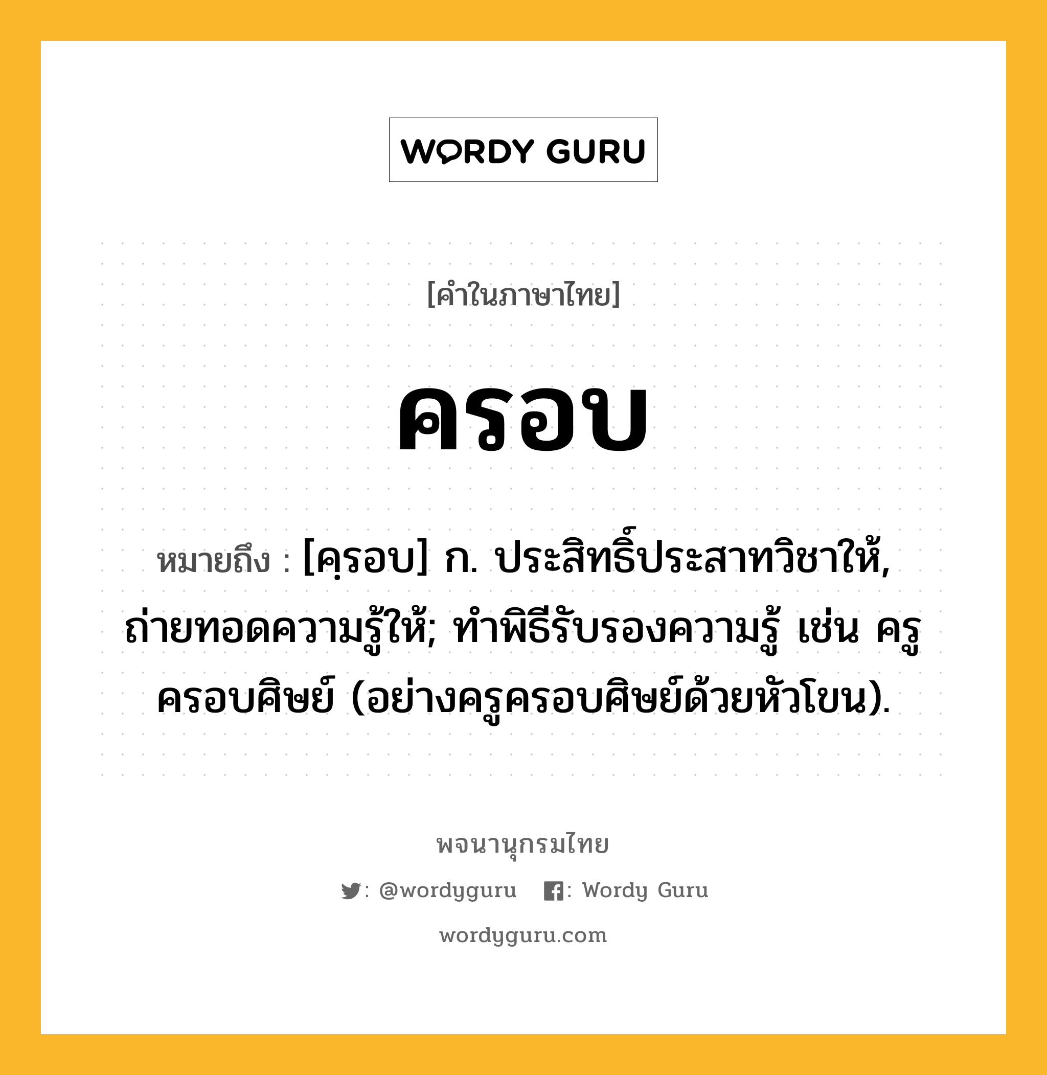 ครอบ ความหมาย หมายถึงอะไร?, คำในภาษาไทย ครอบ หมายถึง [คฺรอบ] ก. ประสิทธิ์ประสาทวิชาให้, ถ่ายทอดความรู้ให้; ทําพิธีรับรองความรู้ เช่น ครูครอบศิษย์ (อย่างครูครอบศิษย์ด้วยหัวโขน).