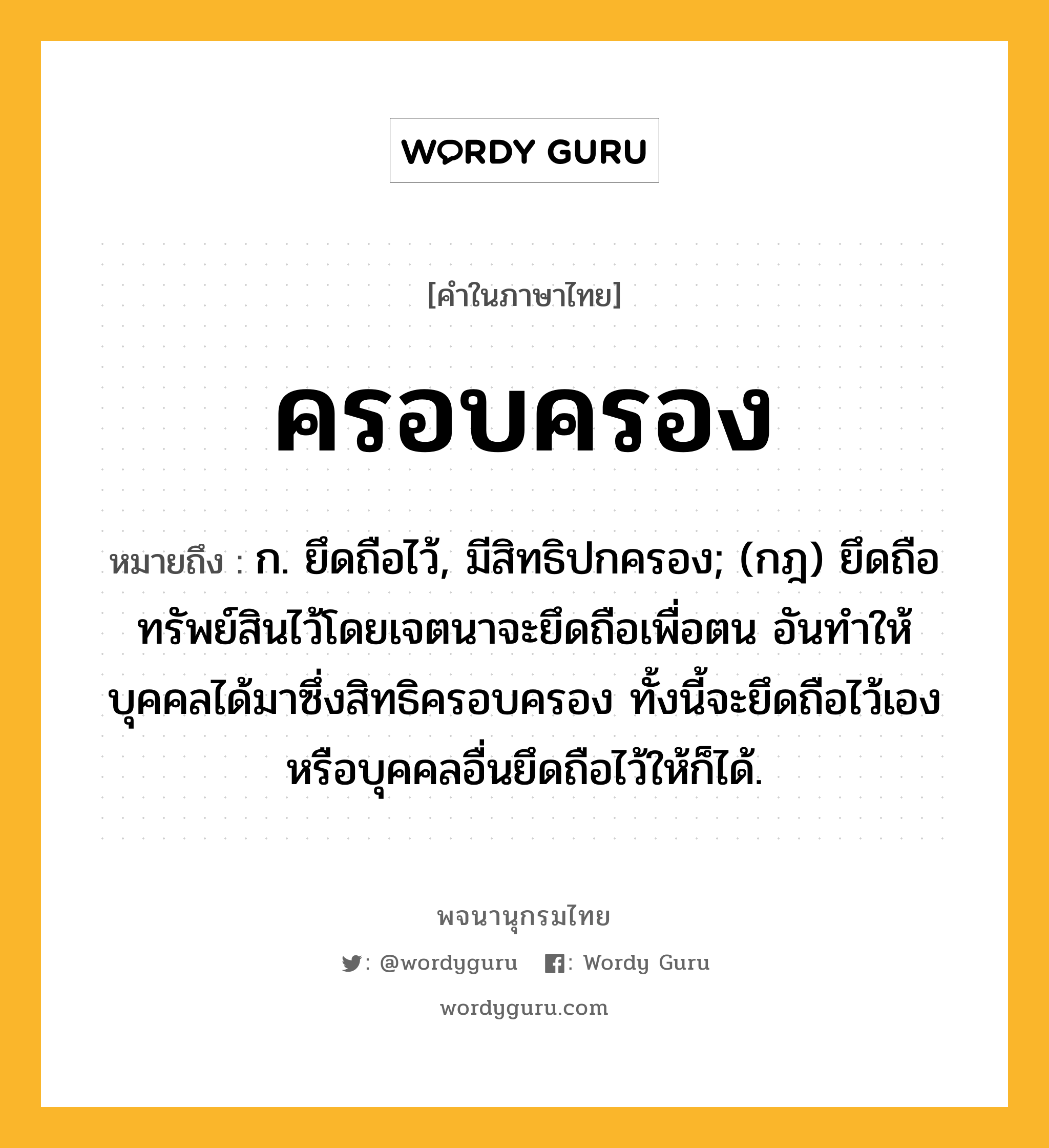 ครอบครอง ความหมาย หมายถึงอะไร?, คำในภาษาไทย ครอบครอง หมายถึง ก. ยึดถือไว้, มีสิทธิปกครอง; (กฎ) ยึดถือทรัพย์สินไว้โดยเจตนาจะยึดถือเพื่อตน อันทำให้บุคคลได้มาซึ่งสิทธิครอบครอง ทั้งนี้จะยึดถือไว้เองหรือบุคคลอื่นยึดถือไว้ให้ก็ได้.