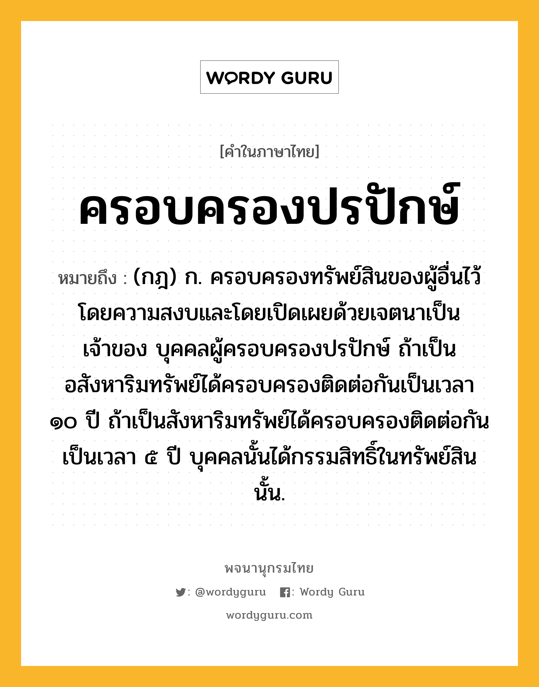 ครอบครองปรปักษ์ ความหมาย หมายถึงอะไร?, คำในภาษาไทย ครอบครองปรปักษ์ หมายถึง (กฎ) ก. ครอบครองทรัพย์สินของผู้อื่นไว้โดยความสงบและโดยเปิดเผยด้วยเจตนาเป็นเจ้าของ บุคคลผู้ครอบครองปรปักษ์ ถ้าเป็นอสังหาริมทรัพย์ได้ครอบครองติดต่อกันเป็นเวลา ๑๐ ปี ถ้าเป็นสังหาริมทรัพย์ได้ครอบครองติดต่อกันเป็นเวลา ๕ ปี บุคคลนั้นได้กรรมสิทธิ์ในทรัพย์สินนั้น.