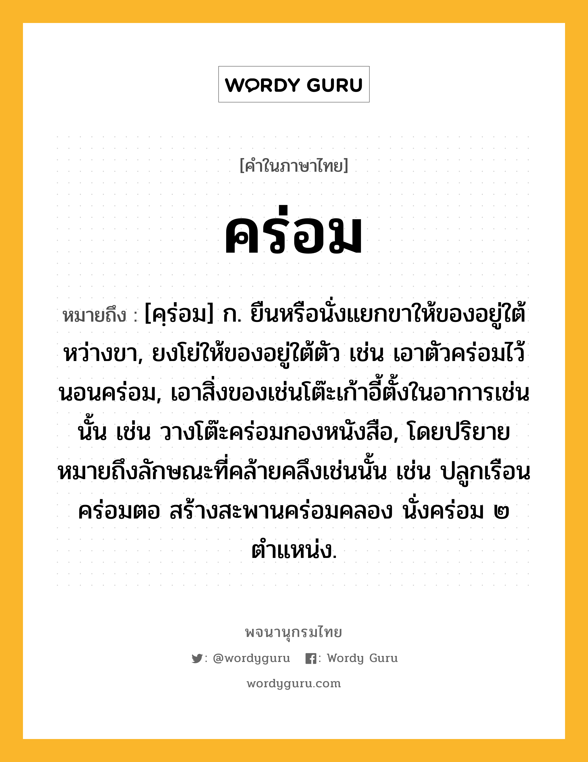 คร่อม ความหมาย หมายถึงอะไร?, คำในภาษาไทย คร่อม หมายถึง [คฺร่อม] ก. ยืนหรือนั่งแยกขาให้ของอยู่ใต้หว่างขา, ยงโย่ให้ของอยู่ใต้ตัว เช่น เอาตัวคร่อมไว้ นอนคร่อม, เอาสิ่งของเช่นโต๊ะเก้าอี้ตั้งในอาการเช่นนั้น เช่น วางโต๊ะคร่อมกองหนังสือ, โดยปริยายหมายถึงลักษณะที่คล้ายคลึงเช่นนั้น เช่น ปลูกเรือนคร่อมตอ สร้างสะพานคร่อมคลอง นั่งคร่อม ๒ ตำแหน่ง.