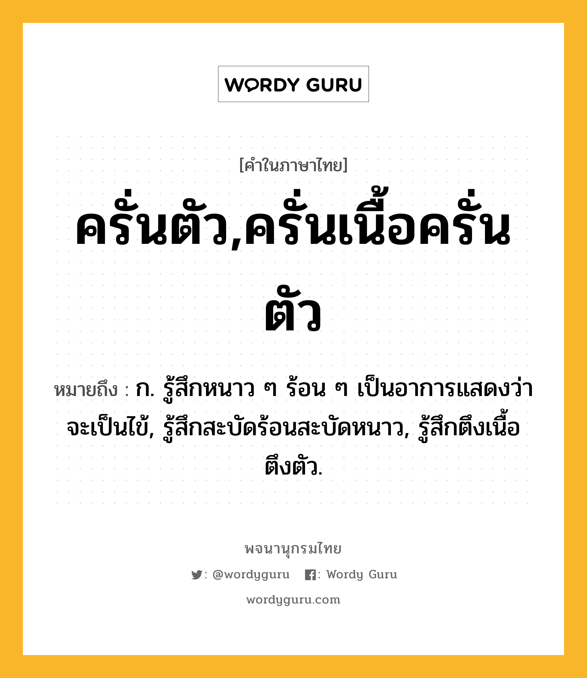 ครั่นตัว,ครั่นเนื้อครั่นตัว ความหมาย หมายถึงอะไร?, คำในภาษาไทย ครั่นตัว,ครั่นเนื้อครั่นตัว หมายถึง ก. รู้สึกหนาว ๆ ร้อน ๆ เป็นอาการแสดงว่าจะเป็นไข้, รู้สึกสะบัดร้อนสะบัดหนาว, รู้สึกตึงเนื้อตึงตัว.