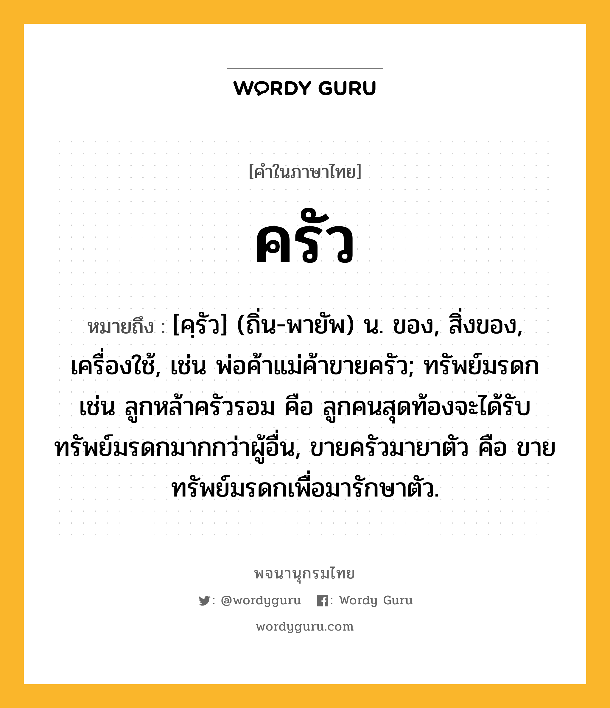 ครัว ความหมาย หมายถึงอะไร?, คำในภาษาไทย ครัว หมายถึง [คฺรัว] (ถิ่น-พายัพ) น. ของ, สิ่งของ, เครื่องใช้, เช่น พ่อค้าแม่ค้าขายครัว; ทรัพย์มรดก เช่น ลูกหล้าครัวรอม คือ ลูกคนสุดท้องจะได้รับทรัพย์มรดกมากกว่าผู้อื่น, ขายครัวมายาตัว คือ ขายทรัพย์มรดกเพื่อมารักษาตัว.