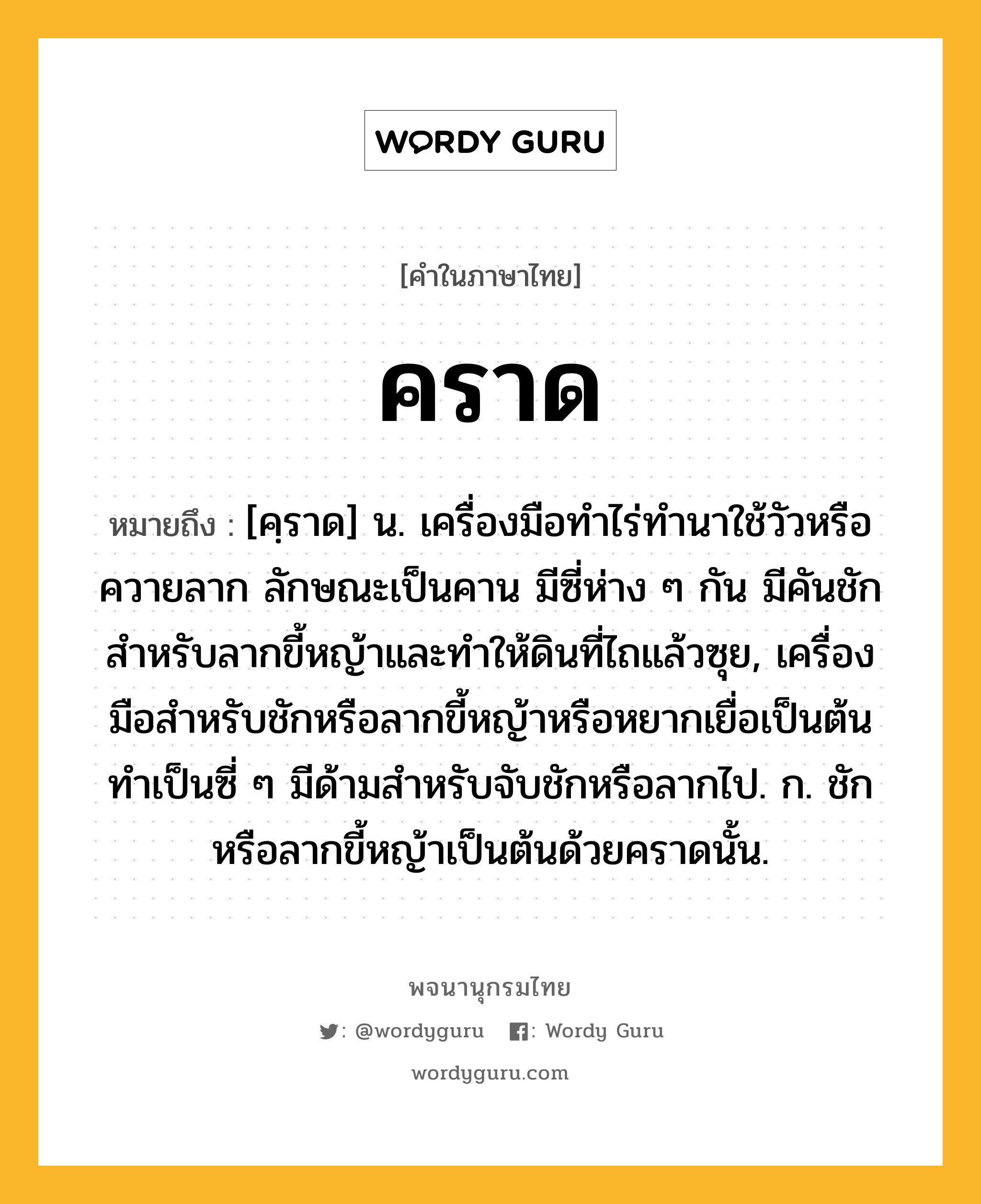 คราด ความหมาย หมายถึงอะไร?, คำในภาษาไทย คราด หมายถึง [คฺราด] น. เครื่องมือทําไร่ทํานาใช้วัวหรือควายลาก ลักษณะเป็นคาน มีซี่ห่าง ๆ กัน มีคันชักสําหรับลากขี้หญ้าและทําให้ดินที่ไถแล้วซุย, เครื่องมือสําหรับชักหรือลากขี้หญ้าหรือหยากเยื่อเป็นต้น ทําเป็นซี่ ๆ มีด้ามสําหรับจับชักหรือลากไป. ก. ชักหรือลากขี้หญ้าเป็นต้นด้วยคราดนั้น.