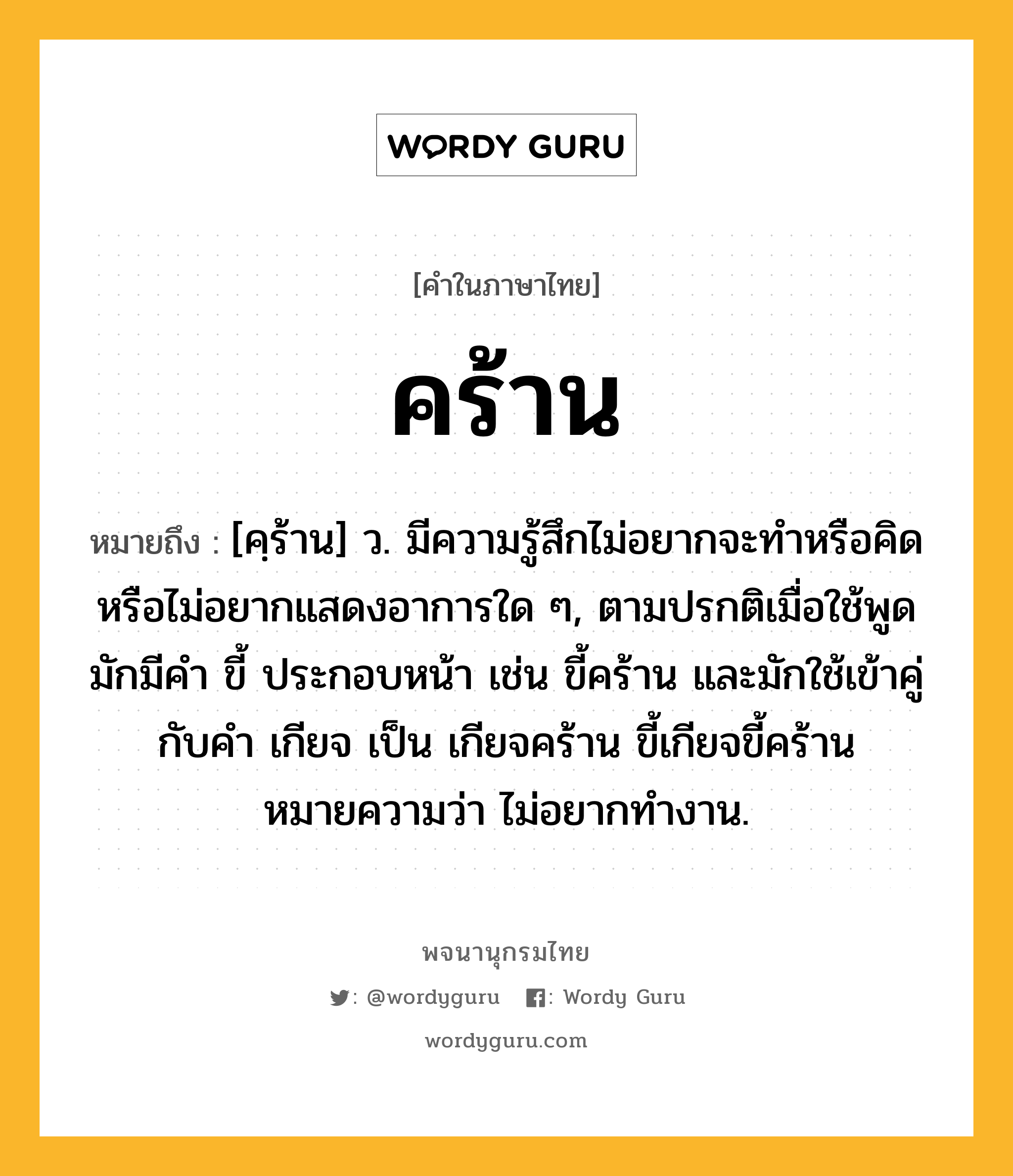 คร้าน ความหมาย หมายถึงอะไร?, คำในภาษาไทย คร้าน หมายถึง [คฺร้าน] ว. มีความรู้สึกไม่อยากจะทําหรือคิดหรือไม่อยากแสดงอาการใด ๆ, ตามปรกติเมื่อใช้พูดมักมีคํา ขี้ ประกอบหน้า เช่น ขี้คร้าน และมักใช้เข้าคู่กับคํา เกียจ เป็น เกียจคร้าน ขี้เกียจขี้คร้าน หมายความว่า ไม่อยากทํางาน.