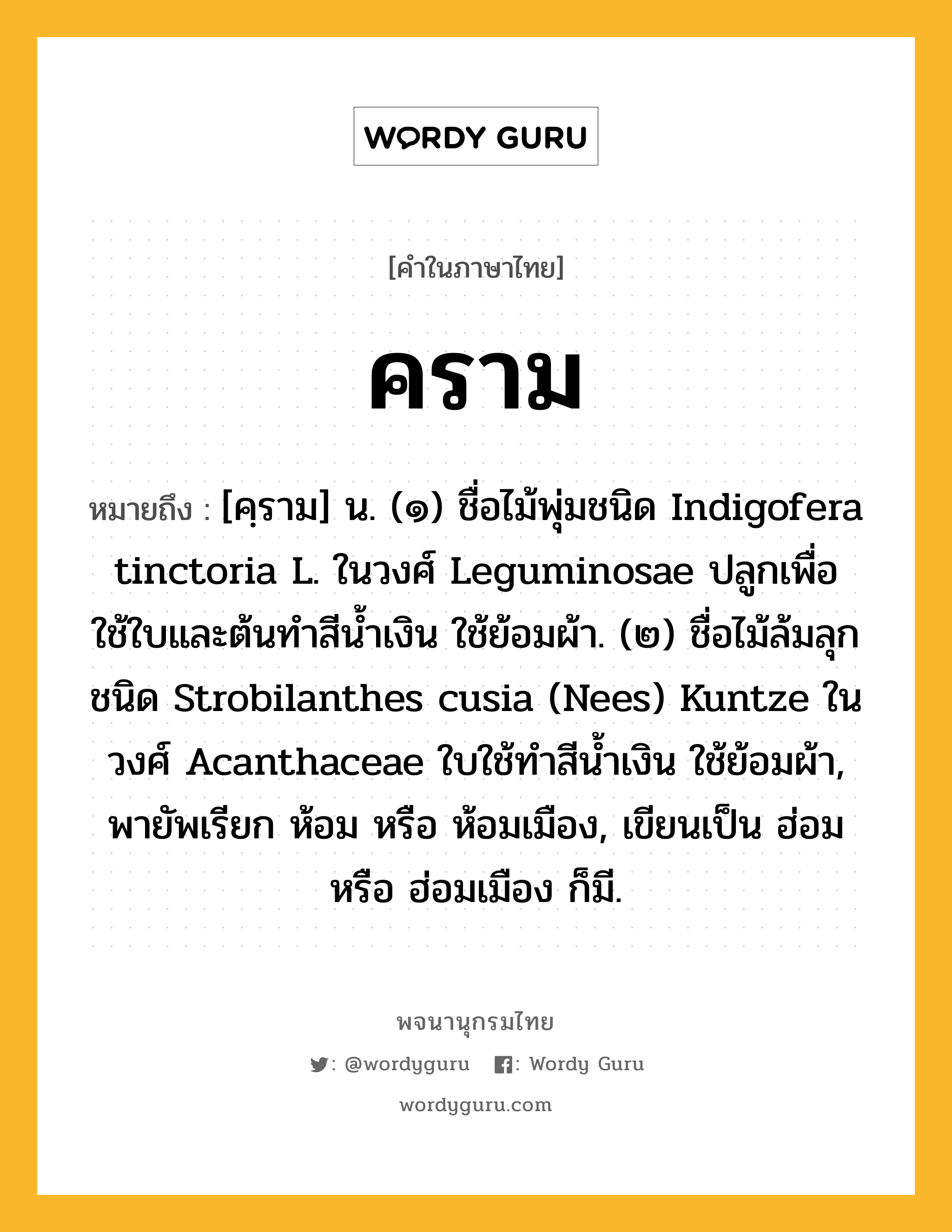 คราม ความหมาย หมายถึงอะไร?, คำในภาษาไทย คราม หมายถึง [คฺราม] น. (๑) ชื่อไม้พุ่มชนิด Indigofera tinctoria L. ในวงศ์ Leguminosae ปลูกเพื่อใช้ใบและต้นทําสีนํ้าเงิน ใช้ย้อมผ้า. (๒) ชื่อไม้ล้มลุกชนิด Strobilanthes cusia (Nees) Kuntze ในวงศ์ Acanthaceae ใบใช้ทําสีนํ้าเงิน ใช้ย้อมผ้า, พายัพเรียก ห้อม หรือ ห้อมเมือง, เขียนเป็น ฮ่อม หรือ ฮ่อมเมือง ก็มี.