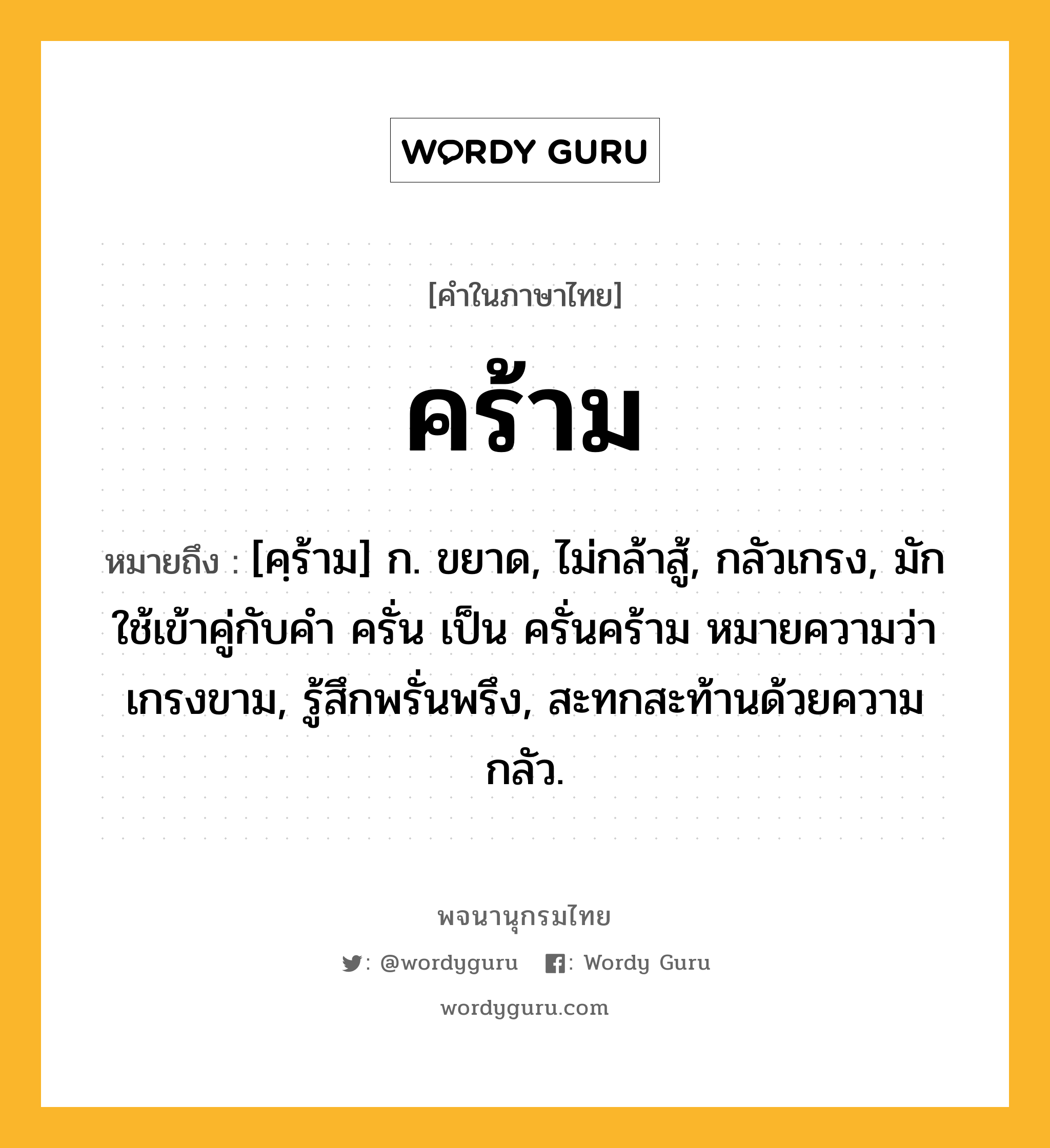 คร้าม ความหมาย หมายถึงอะไร?, คำในภาษาไทย คร้าม หมายถึง [คฺร้าม] ก. ขยาด, ไม่กล้าสู้, กลัวเกรง, มักใช้เข้าคู่กับคำ ครั่น เป็น ครั่นคร้าม หมายความว่า เกรงขาม, รู้สึกพรั่นพรึง, สะทกสะท้านด้วยความกลัว.