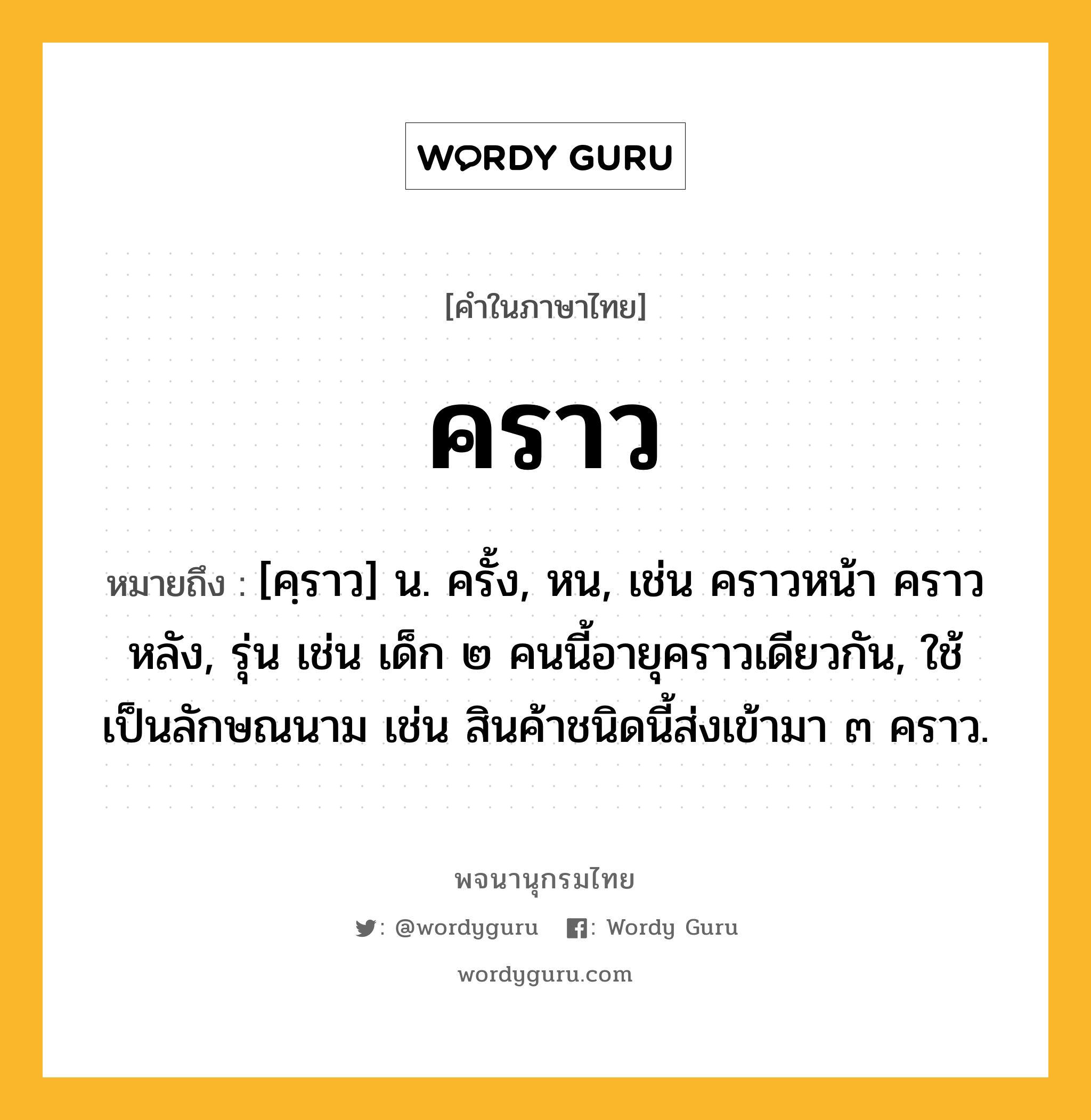 คราว ความหมาย หมายถึงอะไร?, คำในภาษาไทย คราว หมายถึง [คฺราว] น. ครั้ง, หน, เช่น คราวหน้า คราวหลัง, รุ่น เช่น เด็ก ๒ คนนี้อายุคราวเดียวกัน, ใช้เป็นลักษณนาม เช่น สินค้าชนิดนี้ส่งเข้ามา ๓ คราว.