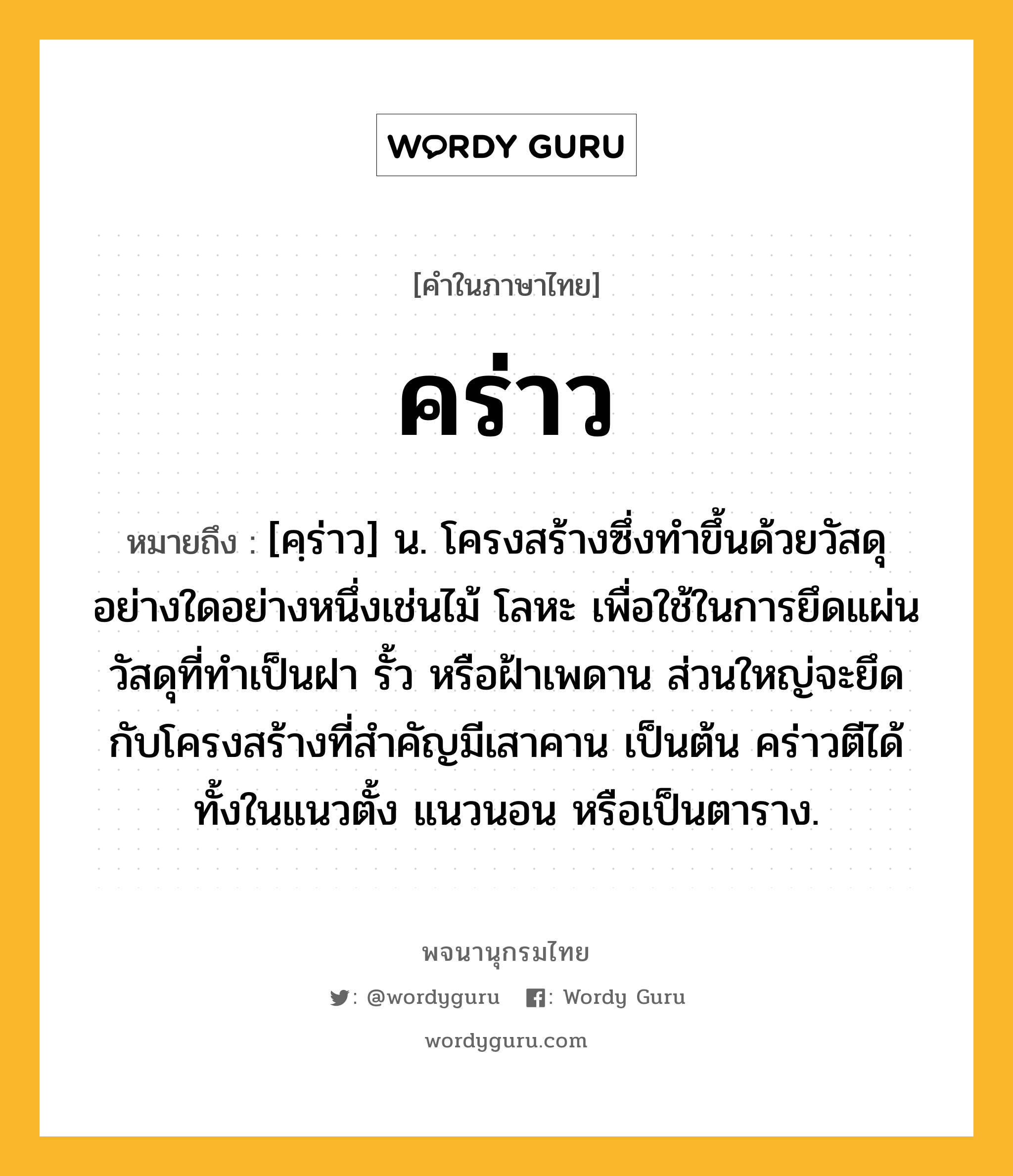 คร่าว ความหมาย หมายถึงอะไร?, คำในภาษาไทย คร่าว หมายถึง [คฺร่าว] น. โครงสร้างซึ่งทำขึ้นด้วยวัสดุอย่างใดอย่างหนึ่งเช่นไม้ โลหะ เพื่อใช้ในการยึดแผ่นวัสดุที่ทำเป็นฝา รั้ว หรือฝ้าเพดาน ส่วนใหญ่จะยึดกับโครงสร้างที่สำคัญมีเสาคาน เป็นต้น คร่าวตีได้ทั้งในแนวตั้ง แนวนอน หรือเป็นตาราง.