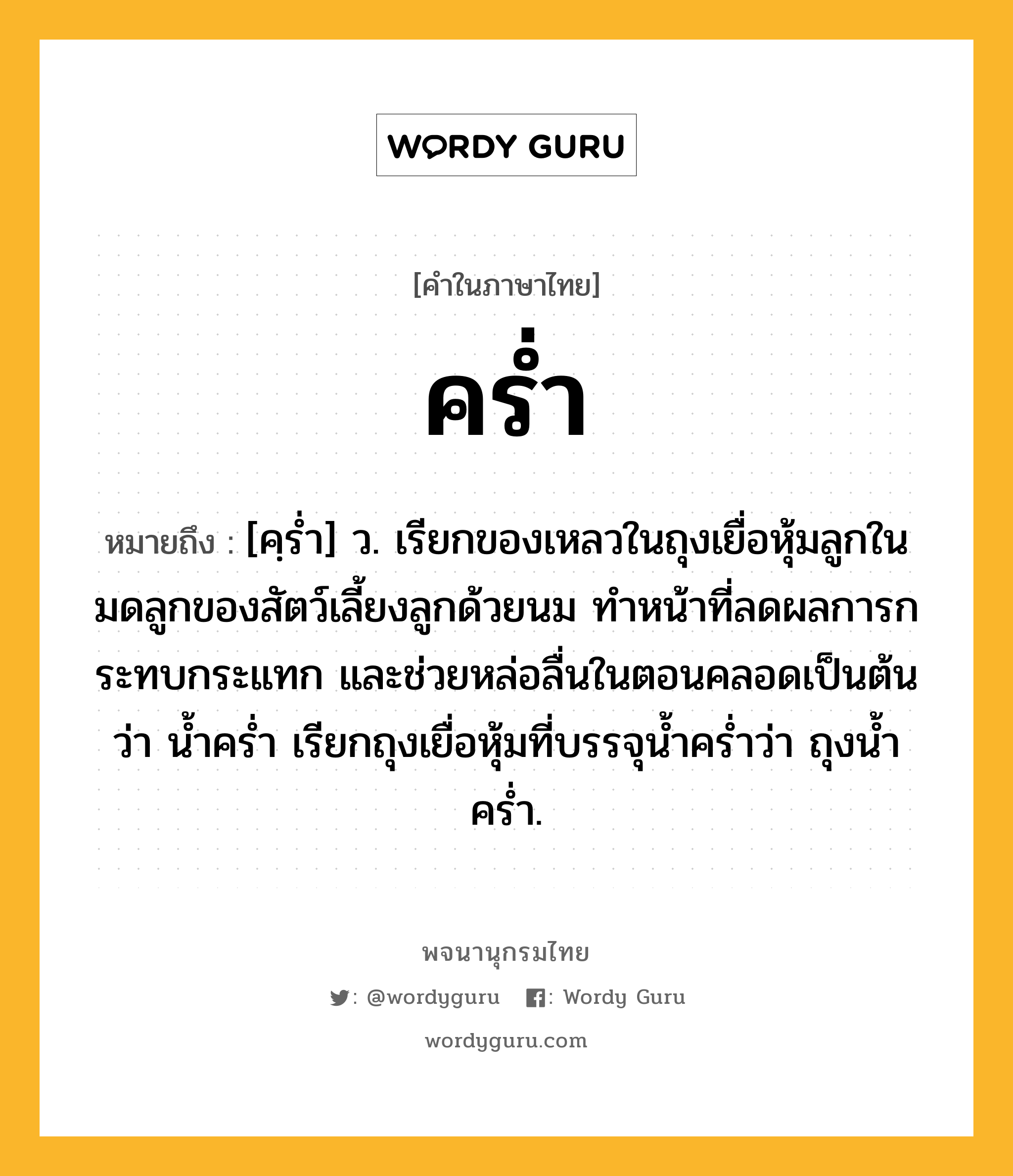 คร่ำ ความหมาย หมายถึงอะไร?, คำในภาษาไทย คร่ำ หมายถึง [คฺรํ่า] ว. เรียกของเหลวในถุงเยื่อหุ้มลูกในมดลูกของสัตว์เลี้ยงลูกด้วยนม ทําหน้าที่ลดผลการกระทบกระแทก และช่วยหล่อลื่นในตอนคลอดเป็นต้น ว่า นํ้าครํ่า เรียกถุงเยื่อหุ้มที่บรรจุน้ำคร่ำว่า ถุงน้ำคร่ำ.