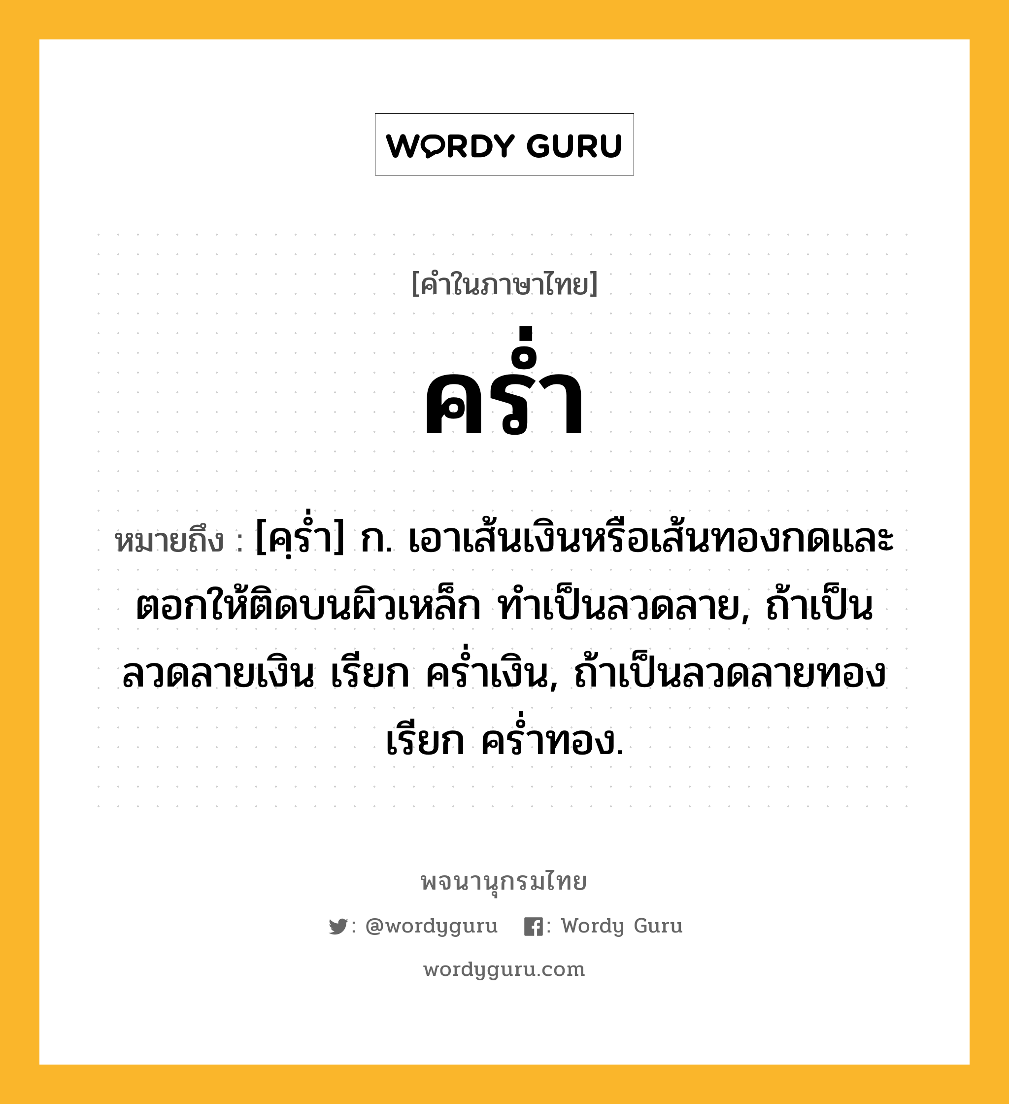 คร่ำ ความหมาย หมายถึงอะไร?, คำในภาษาไทย คร่ำ หมายถึง [คฺร่ำ] ก. เอาเส้นเงินหรือเส้นทองกดและตอกให้ติดบนผิวเหล็ก ทำเป็นลวดลาย, ถ้าเป็นลวดลายเงิน เรียก คร่ำเงิน, ถ้าเป็นลวดลายทอง เรียก คร่ำทอง.