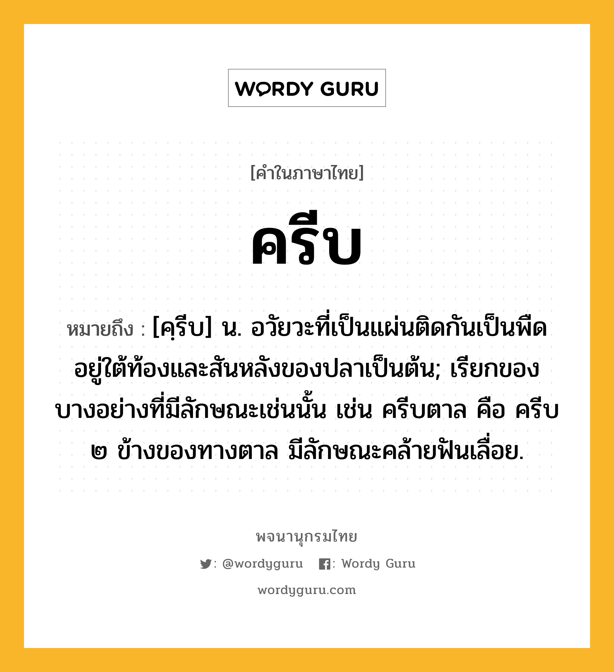 ครีบ ความหมาย หมายถึงอะไร?, คำในภาษาไทย ครีบ หมายถึง [คฺรีบ] น. อวัยวะที่เป็นแผ่นติดกันเป็นพืดอยู่ใต้ท้องและสันหลังของปลาเป็นต้น; เรียกของบางอย่างที่มีลักษณะเช่นนั้น เช่น ครีบตาล คือ ครีบ ๒ ข้างของทางตาล มีลักษณะคล้ายฟันเลื่อย.