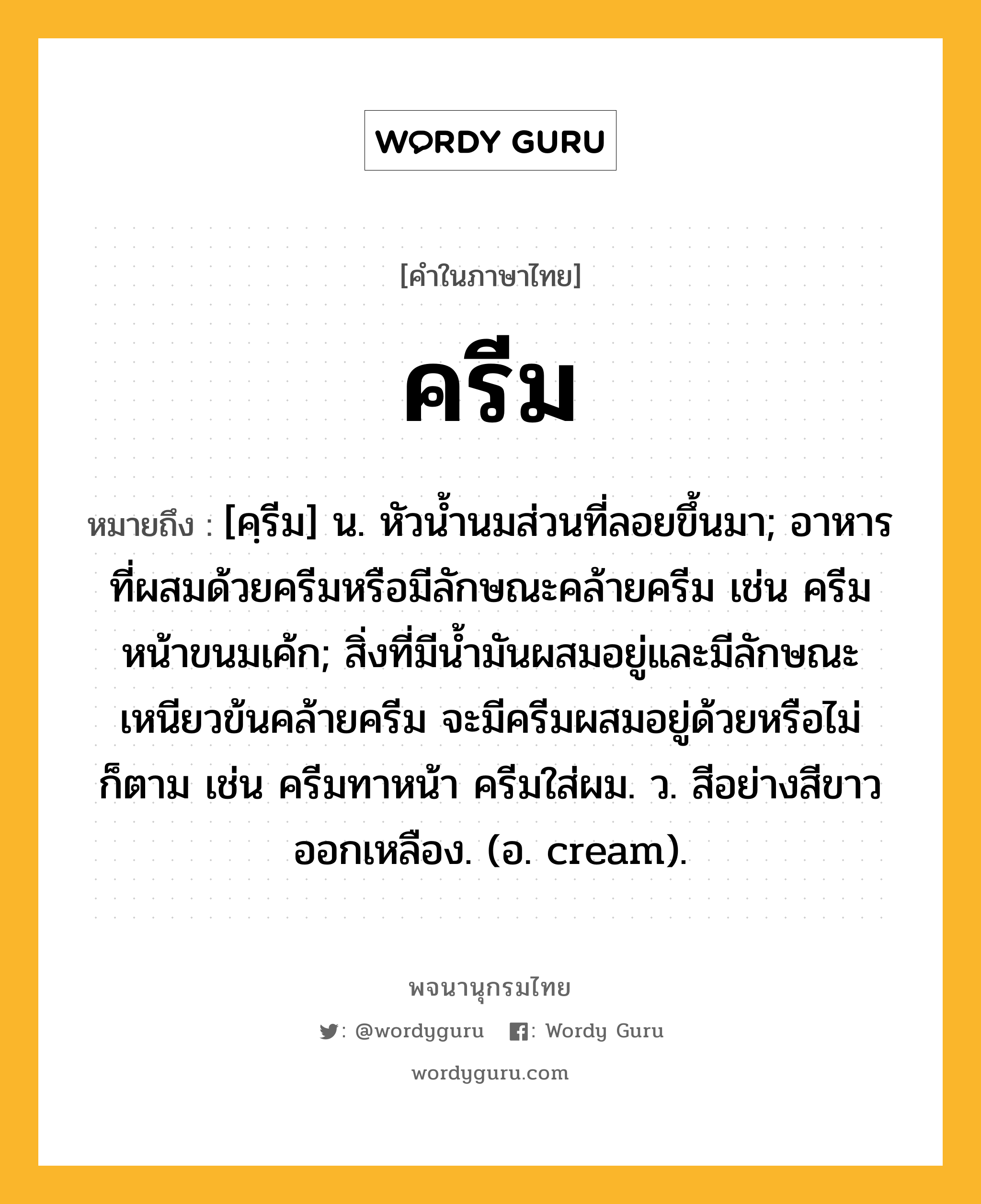 ครีม ความหมาย หมายถึงอะไร?, คำในภาษาไทย ครีม หมายถึง [คฺรีม] น. หัวนํ้านมส่วนที่ลอยขึ้นมา; อาหารที่ผสมด้วยครีมหรือมีลักษณะคล้ายครีม เช่น ครีมหน้าขนมเค้ก; สิ่งที่มีนํ้ามันผสมอยู่และมีลักษณะเหนียวข้นคล้ายครีม จะมีครีมผสมอยู่ด้วยหรือไม่ก็ตาม เช่น ครีมทาหน้า ครีมใส่ผม. ว. สีอย่างสีขาวออกเหลือง. (อ. cream).