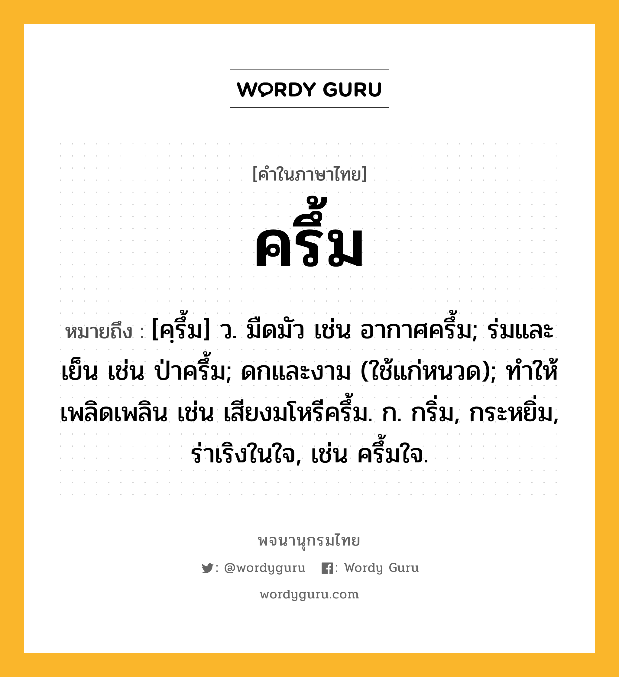 ครึ้ม ความหมาย หมายถึงอะไร?, คำในภาษาไทย ครึ้ม หมายถึง [คฺรึ้ม] ว. มืดมัว เช่น อากาศครึ้ม; ร่มและเย็น เช่น ป่าครึ้ม; ดกและงาม (ใช้แก่หนวด); ทําให้เพลิดเพลิน เช่น เสียงมโหรีครึ้ม. ก. กริ่ม, กระหยิ่ม, ร่าเริงในใจ, เช่น ครึ้มใจ.