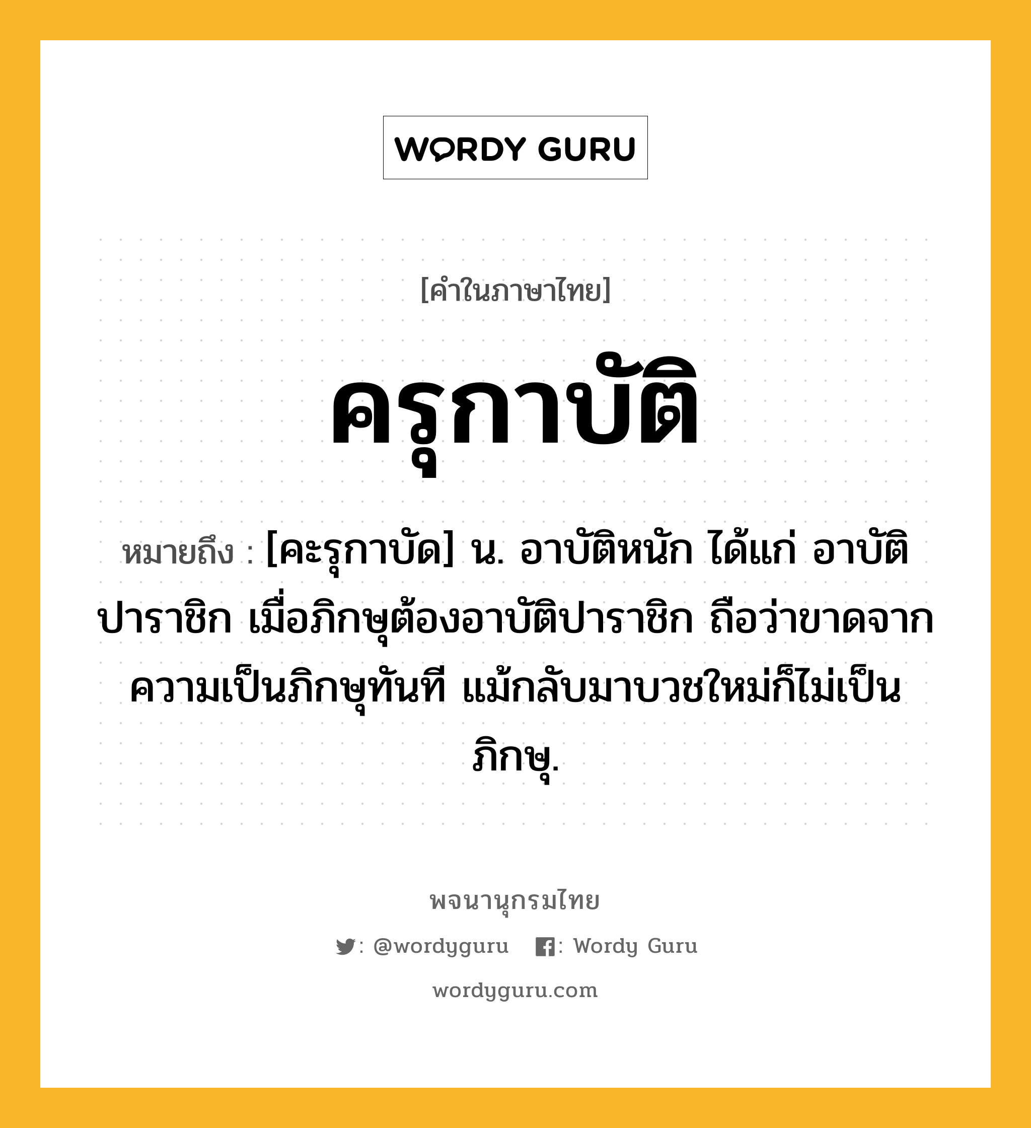 ครุกาบัติ ความหมาย หมายถึงอะไร?, คำในภาษาไทย ครุกาบัติ หมายถึง [คะรุกาบัด] น. อาบัติหนัก ได้แก่ อาบัติปาราชิก เมื่อภิกษุต้องอาบัติปาราชิก ถือว่าขาดจากความเป็นภิกษุทันที แม้กลับมาบวชใหม่ก็ไม่เป็นภิกษุ.