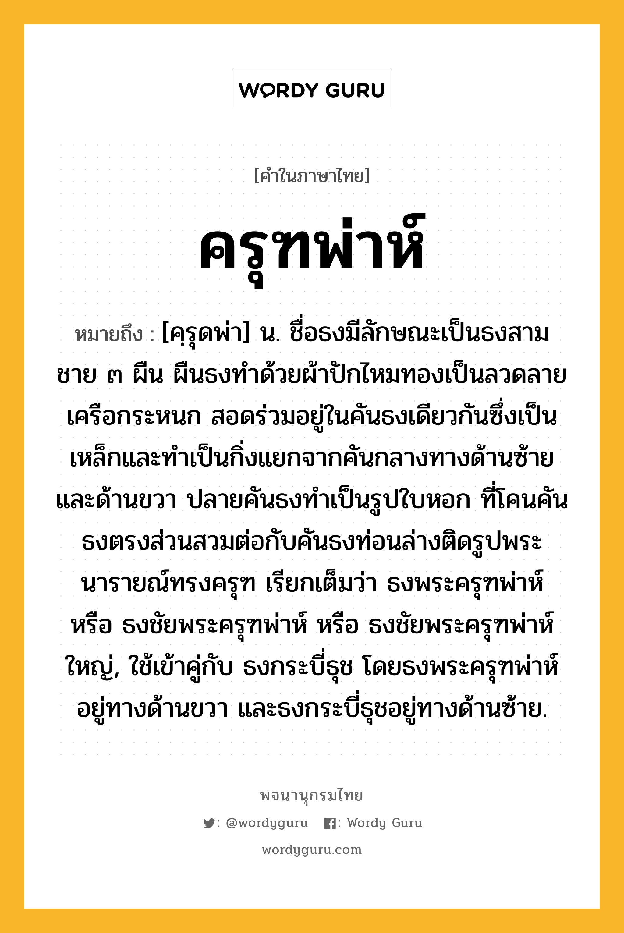 ครุฑพ่าห์ ความหมาย หมายถึงอะไร?, คำในภาษาไทย ครุฑพ่าห์ หมายถึง [คฺรุดพ่า] น. ชื่อธงมีลักษณะเป็นธงสามชาย ๓ ผืน ผืนธงทำด้วยผ้าปักไหมทองเป็นลวดลายเครือกระหนก สอดร่วมอยู่ในคันธงเดียวกันซึ่งเป็นเหล็กและทำเป็นกิ่งแยกจากคันกลางทางด้านซ้ายและด้านขวา ปลายคันธงทำเป็นรูปใบหอก ที่โคนคันธงตรงส่วนสวมต่อกับคันธงท่อนล่างติดรูปพระนารายณ์ทรงครุฑ เรียกเต็มว่า ธงพระครุฑพ่าห์ หรือ ธงชัยพระครุฑพ่าห์ หรือ ธงชัยพระครุฑพ่าห์ใหญ่, ใช้เข้าคู่กับ ธงกระบี่ธุช โดยธงพระครุฑพ่าห์อยู่ทางด้านขวา และธงกระบี่ธุชอยู่ทางด้านซ้าย.