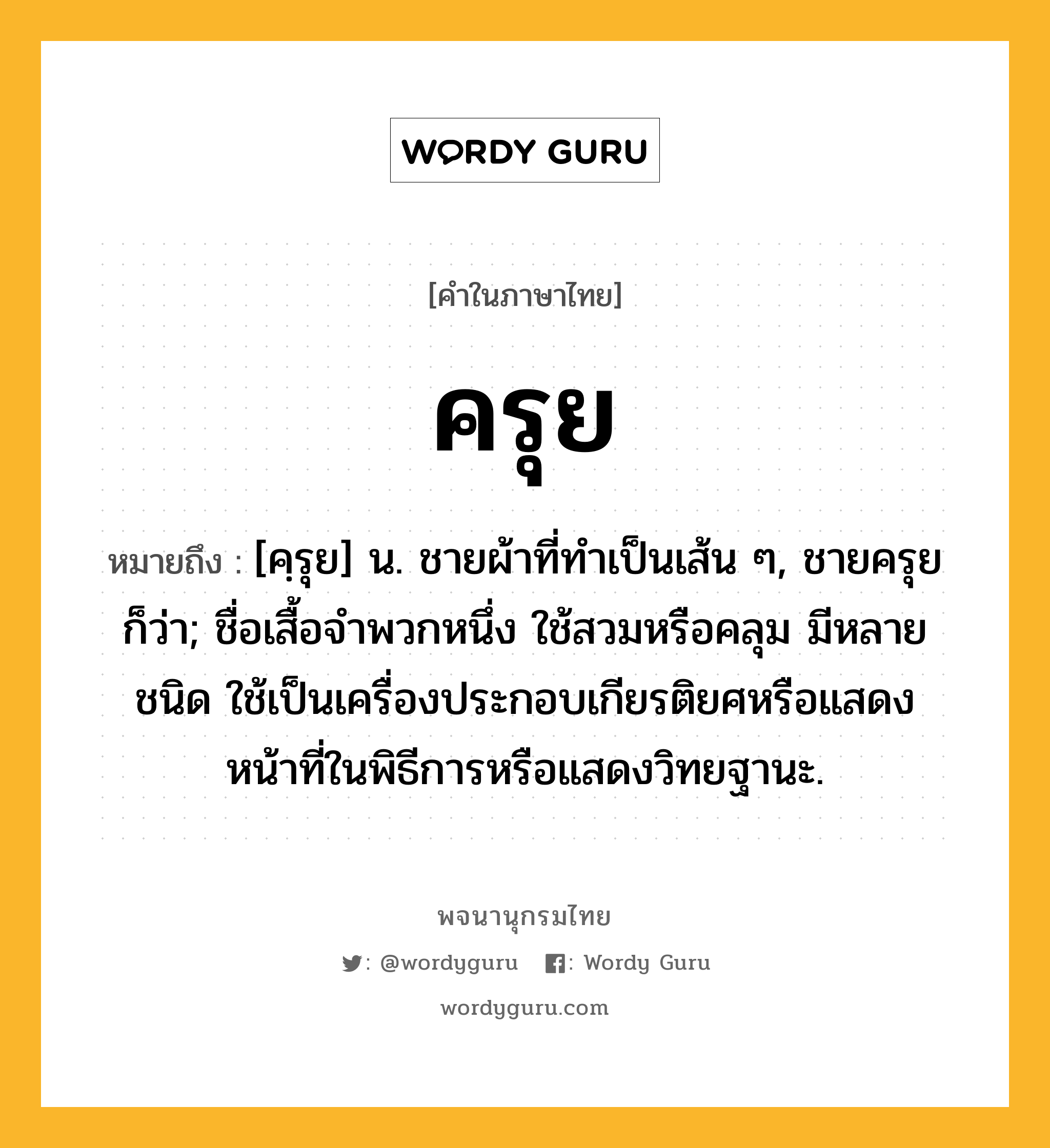 ครุย ความหมาย หมายถึงอะไร?, คำในภาษาไทย ครุย หมายถึง [คฺรุย] น. ชายผ้าที่ทําเป็นเส้น ๆ, ชายครุย ก็ว่า; ชื่อเสื้อจำพวกหนึ่ง ใช้สวมหรือคลุม มีหลายชนิด ใช้เป็นเครื่องประกอบเกียรติยศหรือแสดงหน้าที่ในพิธีการหรือแสดงวิทยฐานะ.