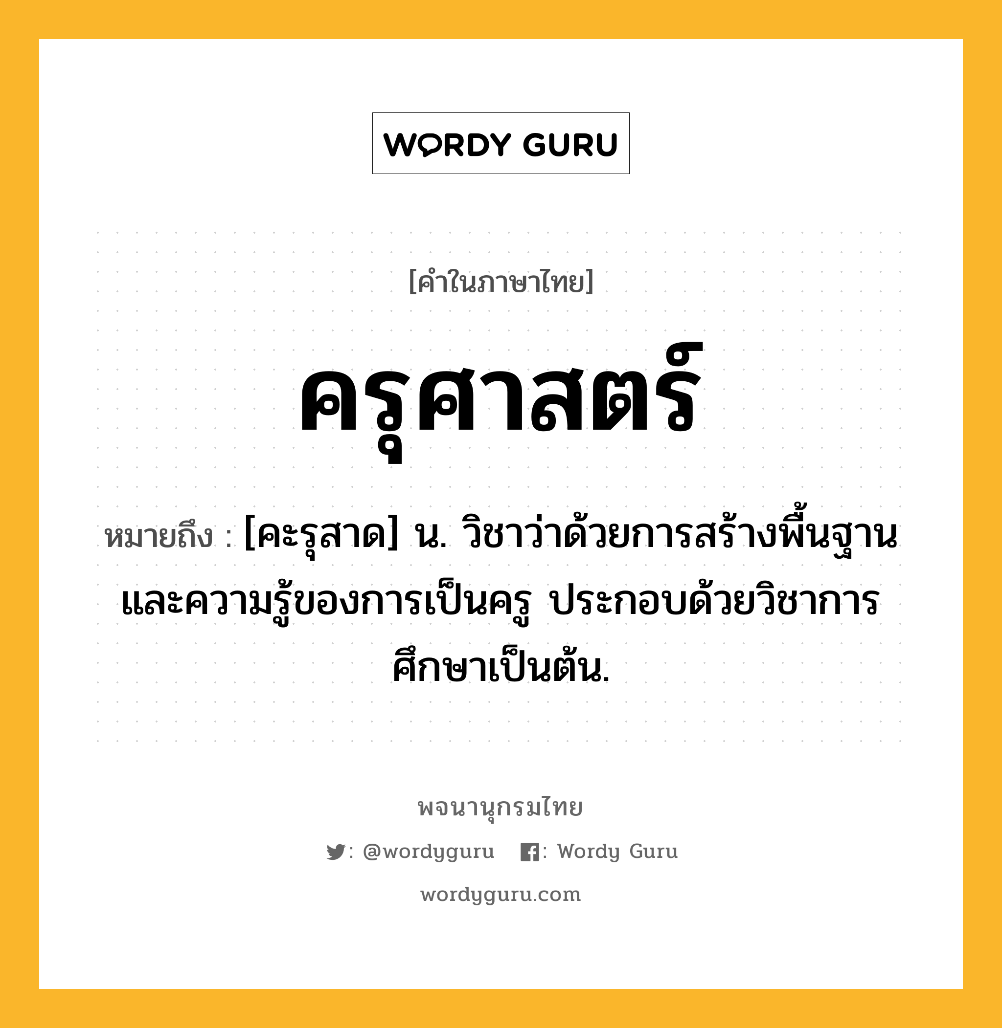 ครุศาสตร์ ความหมาย หมายถึงอะไร?, คำในภาษาไทย ครุศาสตร์ หมายถึง [คะรุสาด] น. วิชาว่าด้วยการสร้างพื้นฐานและความรู้ของการเป็นครู ประกอบด้วยวิชาการศึกษาเป็นต้น.