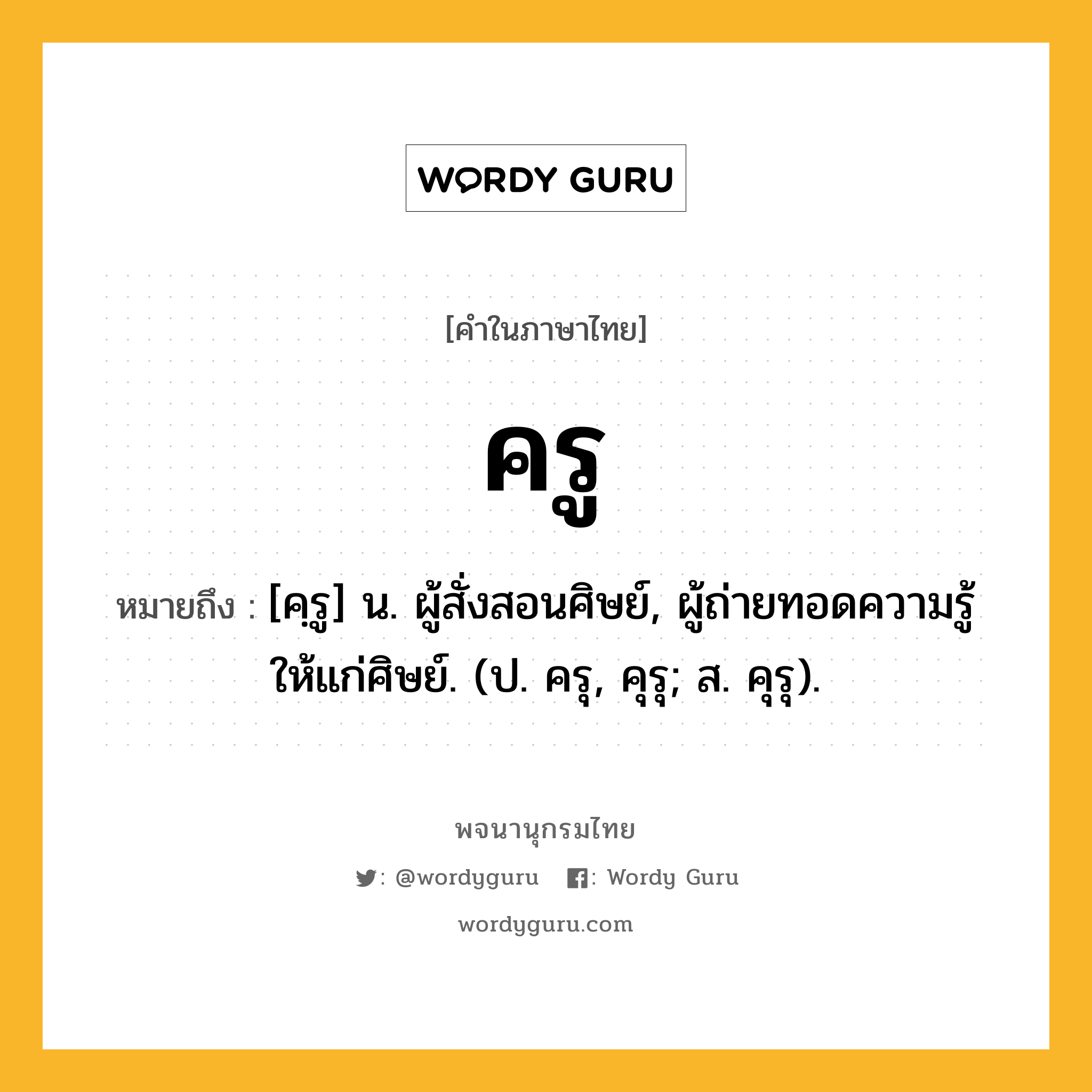 ครู ความหมาย หมายถึงอะไร?, คำในภาษาไทย ครู หมายถึง [คฺรู] น. ผู้สั่งสอนศิษย์, ผู้ถ่ายทอดความรู้ให้แก่ศิษย์. (ป. ครุ, คุรุ; ส. คุรุ).