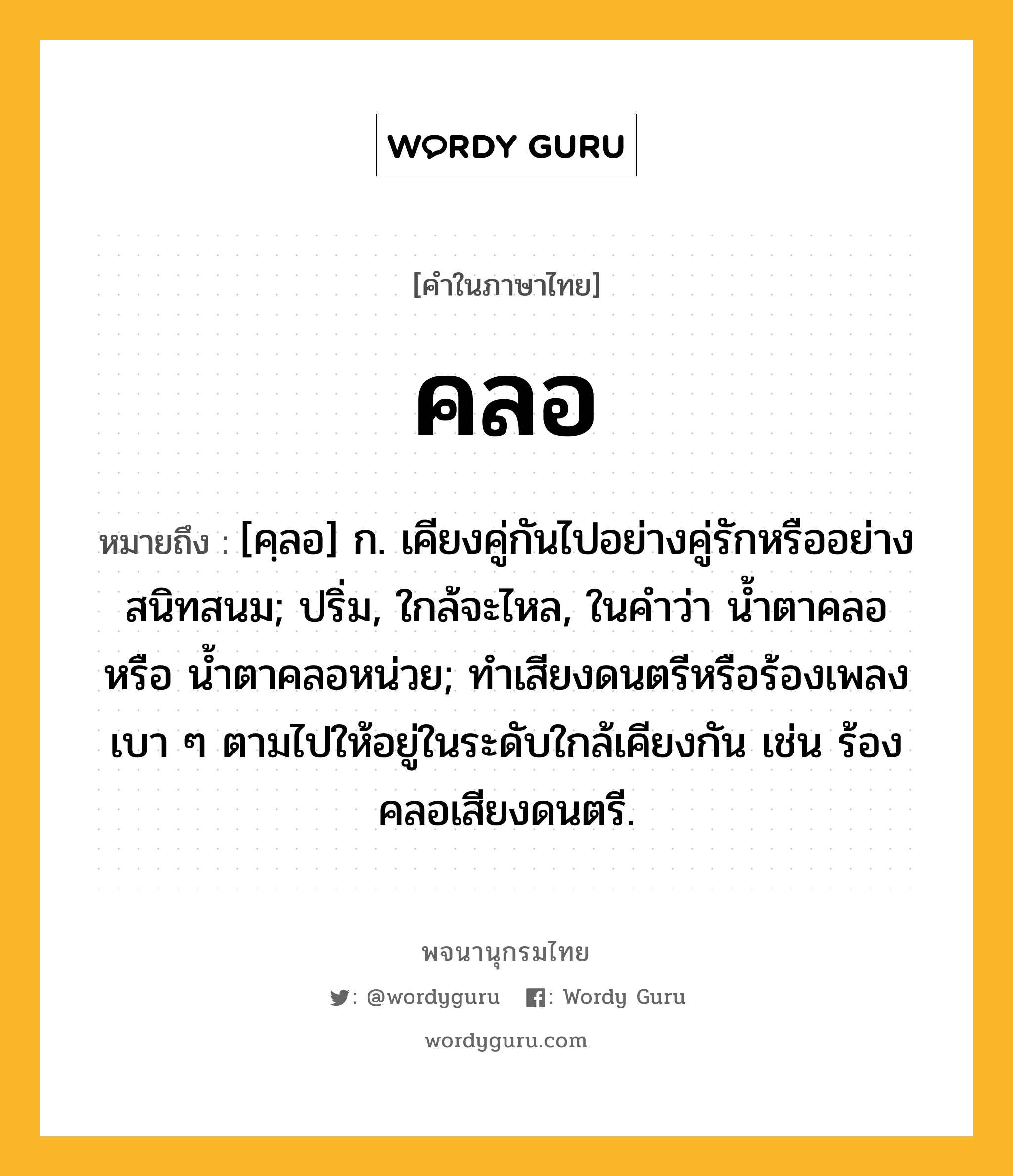 คลอ ความหมาย หมายถึงอะไร?, คำในภาษาไทย คลอ หมายถึง [คฺลอ] ก. เคียงคู่กันไปอย่างคู่รักหรืออย่างสนิทสนม; ปริ่ม, ใกล้จะไหล, ในคำว่า น้ำตาคลอ หรือ น้ำตาคลอหน่วย; ทําเสียงดนตรีหรือร้องเพลงเบา ๆ ตามไปให้อยู่ในระดับใกล้เคียงกัน เช่น ร้องคลอเสียงดนตรี.