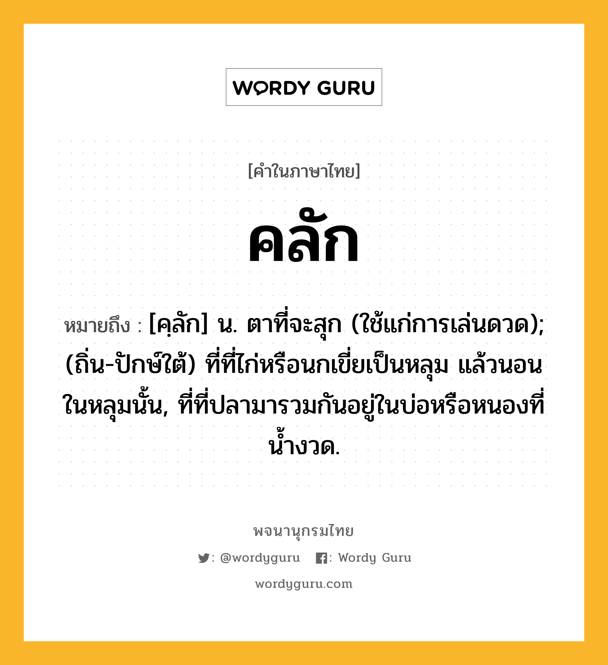 คลัก ความหมาย หมายถึงอะไร?, คำในภาษาไทย คลัก หมายถึง [คฺลัก] น. ตาที่จะสุก (ใช้แก่การเล่นดวด); (ถิ่น-ปักษ์ใต้) ที่ที่ไก่หรือนกเขี่ยเป็นหลุม แล้วนอนในหลุมนั้น, ที่ที่ปลามารวมกันอยู่ในบ่อหรือหนองที่น้ำงวด.