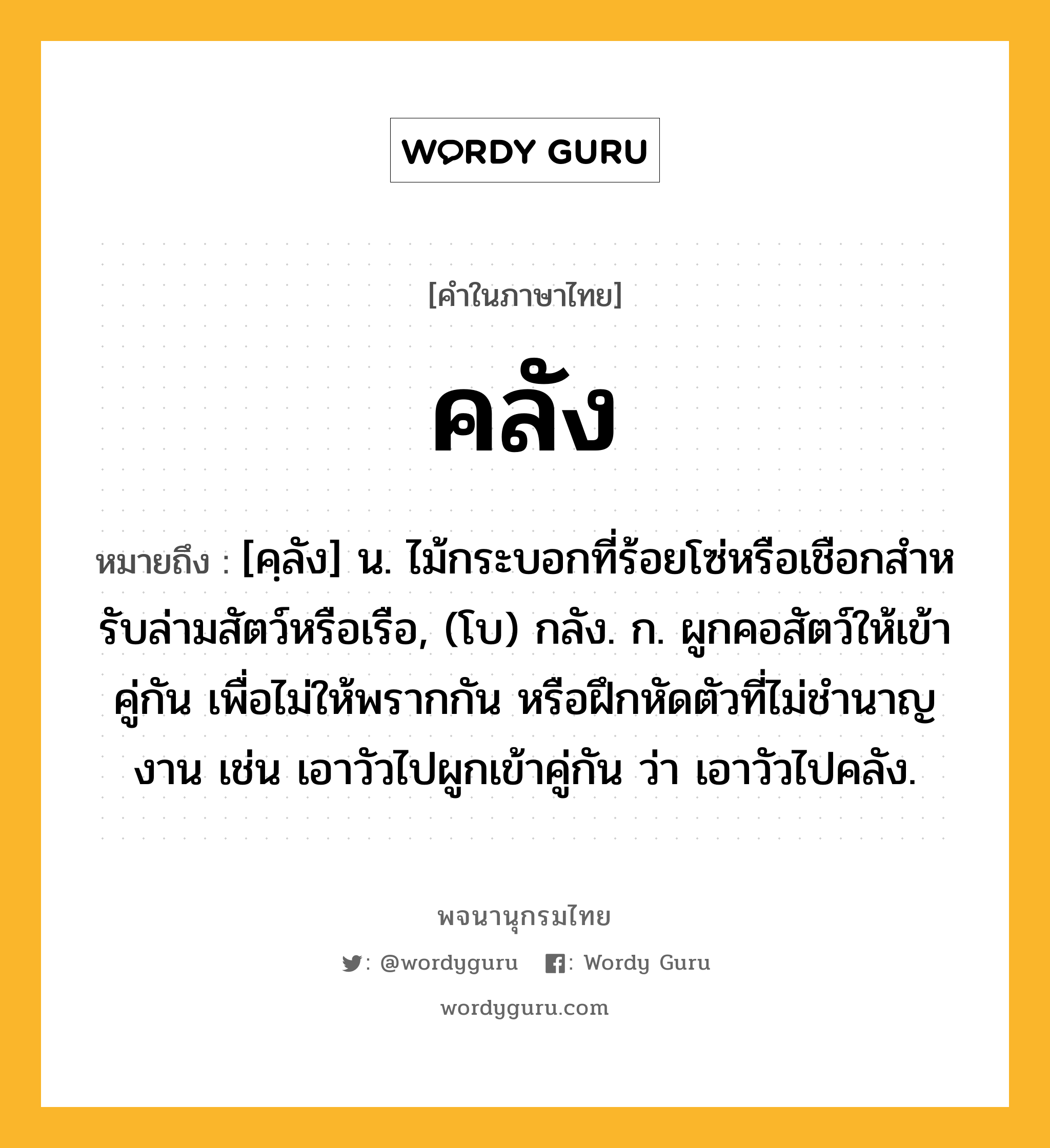 คลัง ความหมาย หมายถึงอะไร?, คำในภาษาไทย คลัง หมายถึง [คฺลัง] น. ไม้กระบอกที่ร้อยโซ่หรือเชือกสําหรับล่ามสัตว์หรือเรือ, (โบ) กลัง. ก. ผูกคอสัตว์ให้เข้าคู่กัน เพื่อไม่ให้พรากกัน หรือฝึกหัดตัวที่ไม่ชํานาญงาน เช่น เอาวัวไปผูกเข้าคู่กัน ว่า เอาวัวไปคลัง.