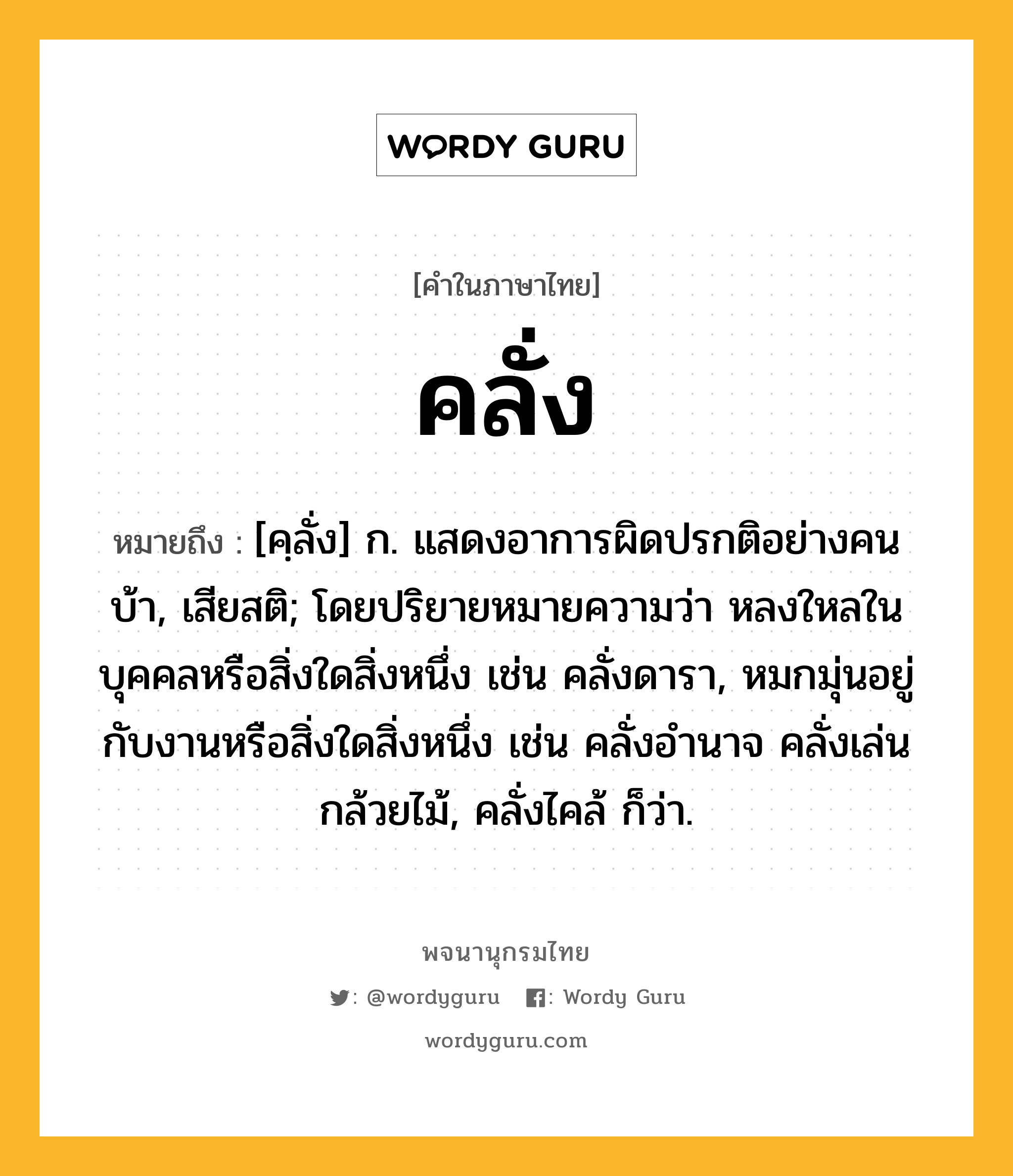 คลั่ง ความหมาย หมายถึงอะไร?, คำในภาษาไทย คลั่ง หมายถึง [คฺลั่ง] ก. แสดงอาการผิดปรกติอย่างคนบ้า, เสียสติ; โดยปริยายหมายความว่า หลงใหลในบุคคลหรือสิ่งใดสิ่งหนึ่ง เช่น คลั่งดารา, หมกมุ่นอยู่กับงานหรือสิ่งใดสิ่งหนึ่ง เช่น คลั่งอำนาจ คลั่งเล่นกล้วยไม้, คลั่งไคล้ ก็ว่า.