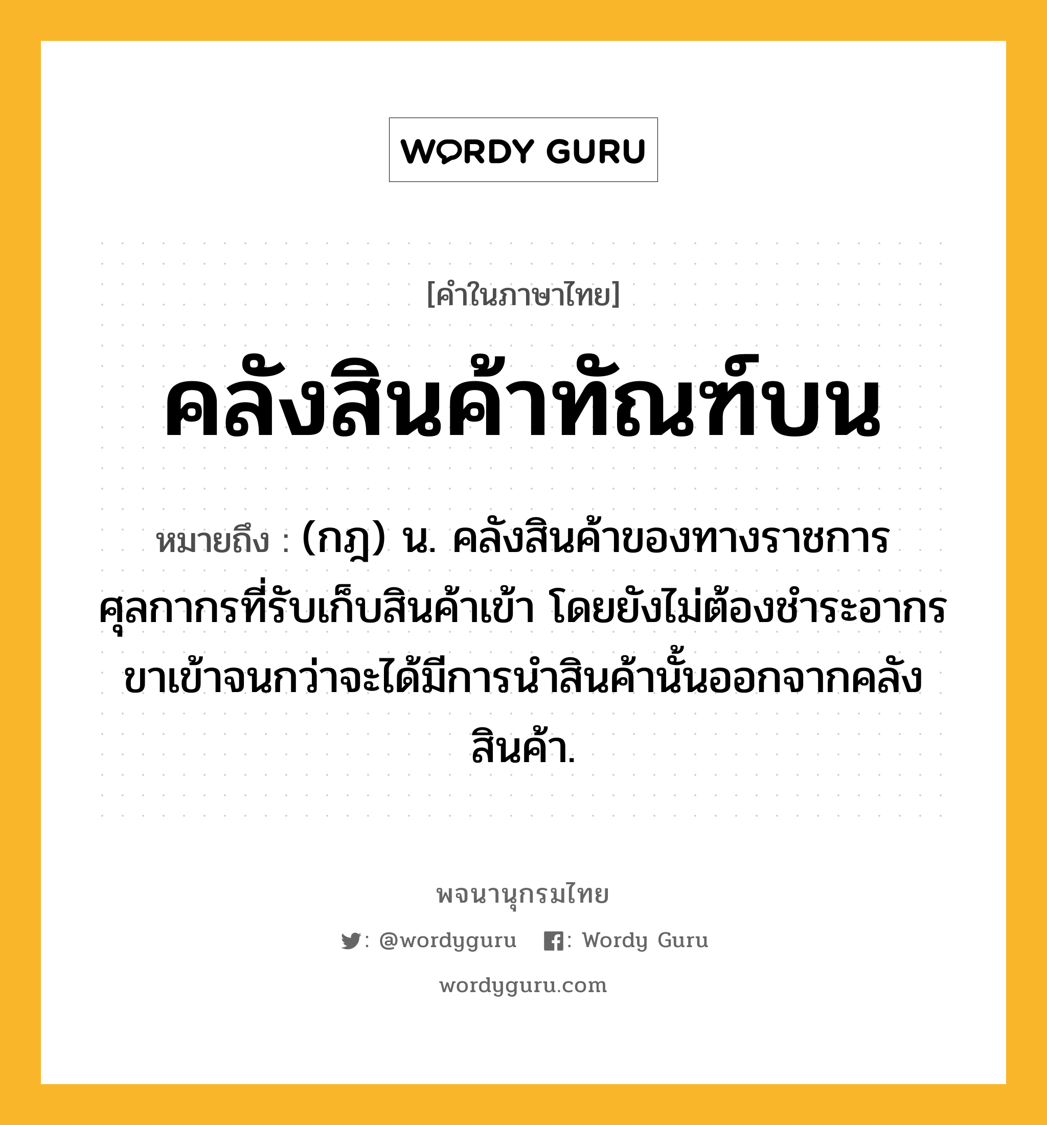 คลังสินค้าทัณฑ์บน ความหมาย หมายถึงอะไร?, คำในภาษาไทย คลังสินค้าทัณฑ์บน หมายถึง (กฎ) น. คลังสินค้าของทางราชการศุลกากรที่รับเก็บสินค้าเข้า โดยยังไม่ต้องชําระอากรขาเข้าจนกว่าจะได้มีการนําสินค้านั้นออกจากคลังสินค้า.