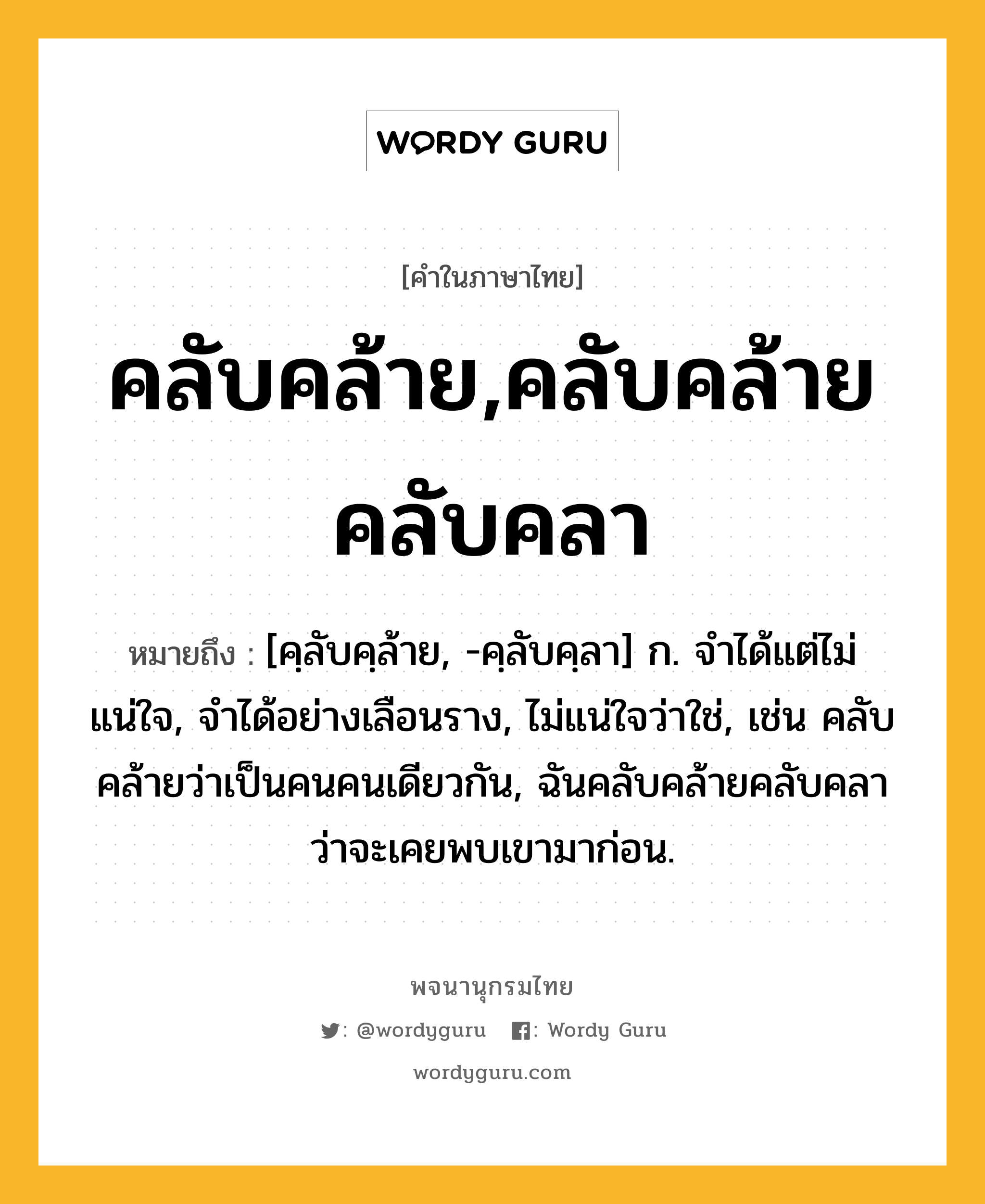 คลับคล้าย,คลับคล้ายคลับคลา ความหมาย หมายถึงอะไร?, คำในภาษาไทย คลับคล้าย,คลับคล้ายคลับคลา หมายถึง [คฺลับคฺล้าย, -คฺลับคฺลา] ก. จำได้แต่ไม่แน่ใจ, จำได้อย่างเลือนราง, ไม่แน่ใจว่าใช่, เช่น คลับคล้ายว่าเป็นคนคนเดียวกัน, ฉันคลับคล้ายคลับคลาว่าจะเคยพบเขามาก่อน.