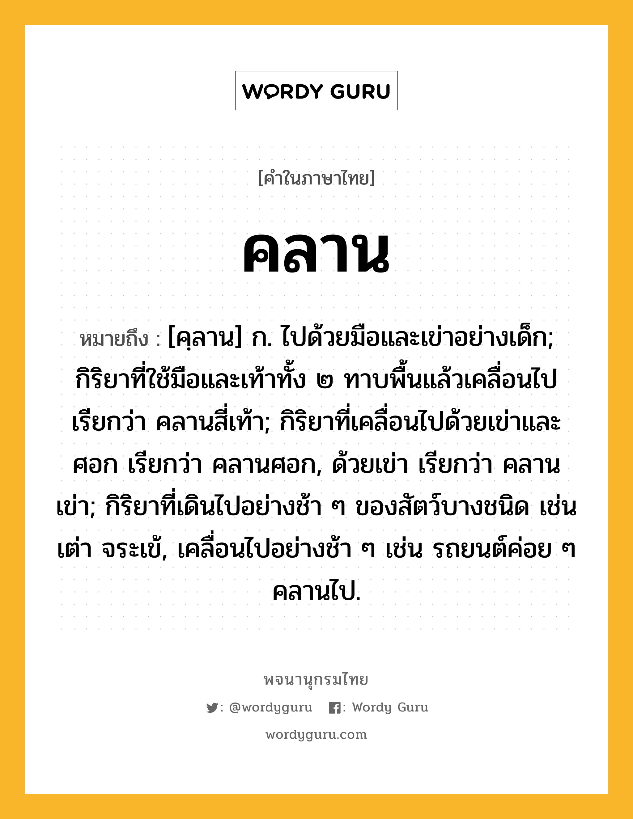 คลาน ความหมาย หมายถึงอะไร?, คำในภาษาไทย คลาน หมายถึง [คฺลาน] ก. ไปด้วยมือและเข่าอย่างเด็ก; กิริยาที่ใช้มือและเท้าทั้ง ๒ ทาบพื้นแล้วเคลื่อนไป เรียกว่า คลานสี่เท้า; กิริยาที่เคลื่อนไปด้วยเข่าและศอก เรียกว่า คลานศอก, ด้วยเข่า เรียกว่า คลานเข่า; กิริยาที่เดินไปอย่างช้า ๆ ของสัตว์บางชนิด เช่น เต่า จระเข้, เคลื่อนไปอย่างช้า ๆ เช่น รถยนต์ค่อย ๆ คลานไป.