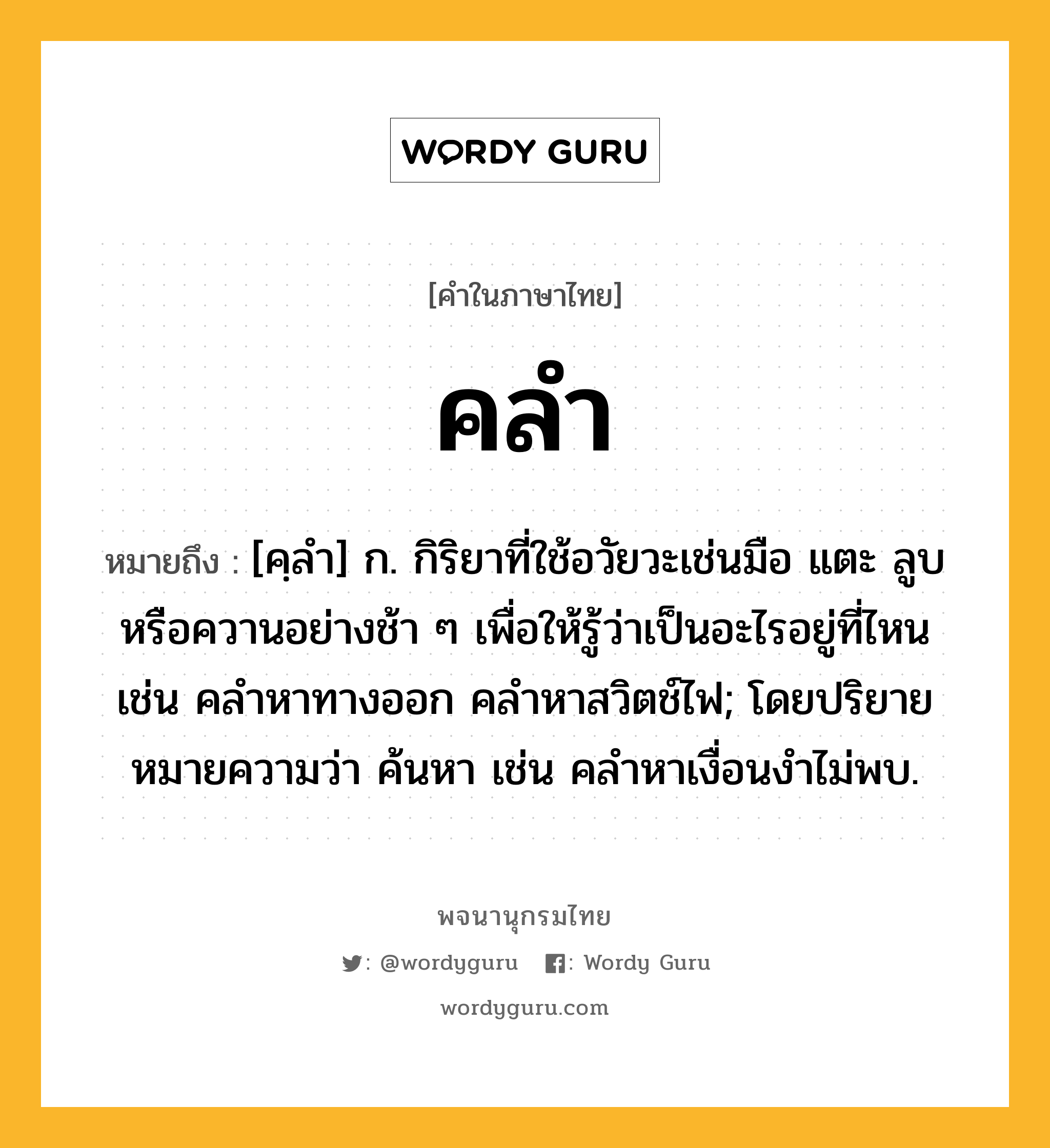 คลำ ความหมาย หมายถึงอะไร?, คำในภาษาไทย คลำ หมายถึง [คฺลํา] ก. กิริยาที่ใช้อวัยวะเช่นมือ แตะ ลูบ หรือควานอย่างช้า ๆ เพื่อให้รู้ว่าเป็นอะไรอยู่ที่ไหน เช่น คลำหาทางออก คลำหาสวิตช์ไฟ; โดยปริยายหมายความว่า ค้นหา เช่น คลําหาเงื่อนงําไม่พบ.