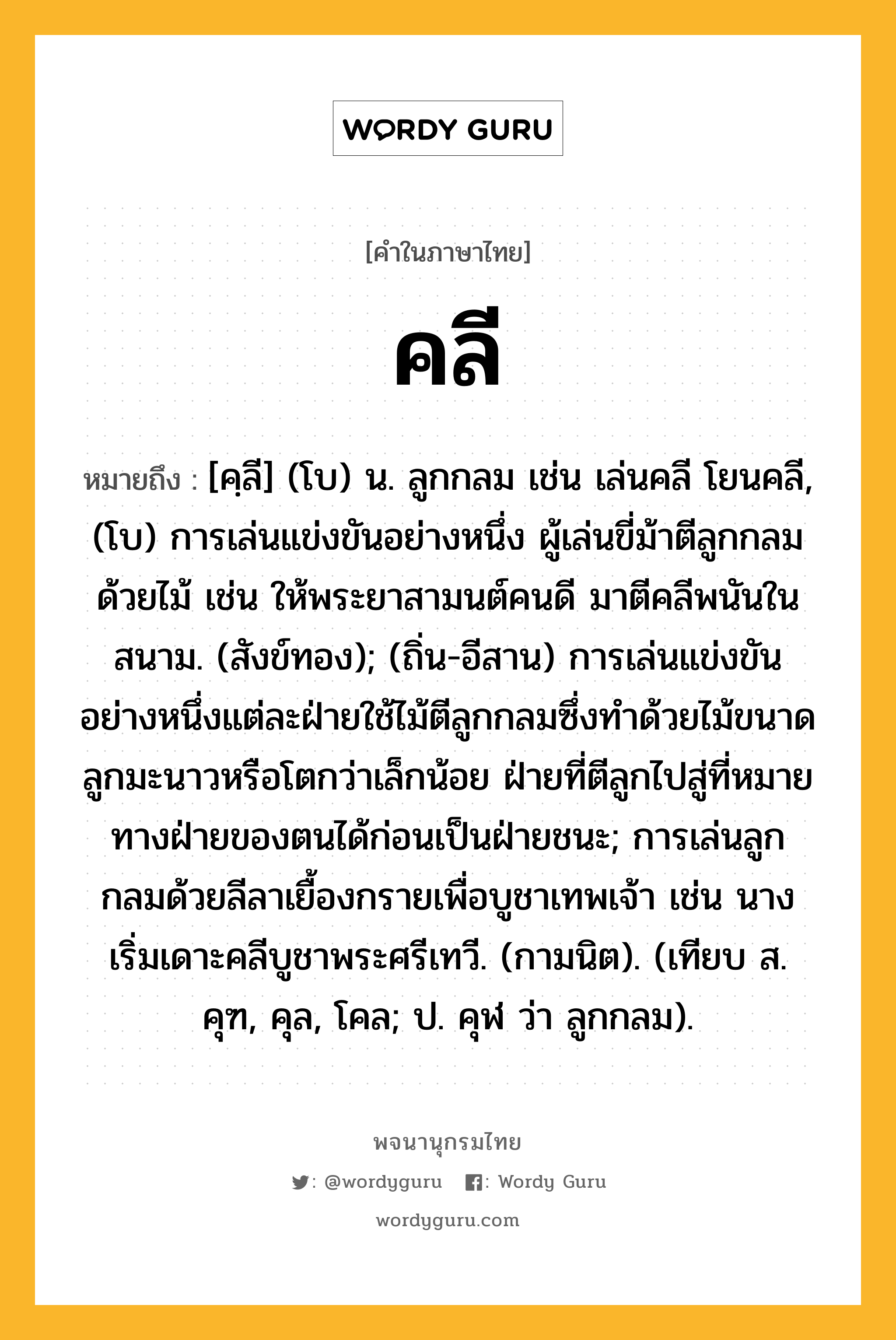 คลี ความหมาย หมายถึงอะไร?, คำในภาษาไทย คลี หมายถึง [คฺลี] (โบ) น. ลูกกลม เช่น เล่นคลี โยนคลี, (โบ) การเล่นแข่งขันอย่างหนึ่ง ผู้เล่นขี่ม้าตีลูกกลมด้วยไม้ เช่น ให้พระยาสามนต์คนดี มาตีคลีพนันในสนาม. (สังข์ทอง); (ถิ่น-อีสาน) การเล่นแข่งขันอย่างหนึ่งแต่ละฝ่ายใช้ไม้ตีลูกกลมซึ่งทำด้วยไม้ขนาดลูกมะนาวหรือโตกว่าเล็กน้อย ฝ่ายที่ตีลูกไปสู่ที่หมายทางฝ่ายของตนได้ก่อนเป็นฝ่ายชนะ; การเล่นลูกกลมด้วยลีลาเยื้องกรายเพื่อบูชาเทพเจ้า เช่น นางเริ่มเดาะคลีบูชาพระศรีเทวี. (กามนิต). (เทียบ ส. คุฑ, คุล, โคล; ป. คุฬ ว่า ลูกกลม).