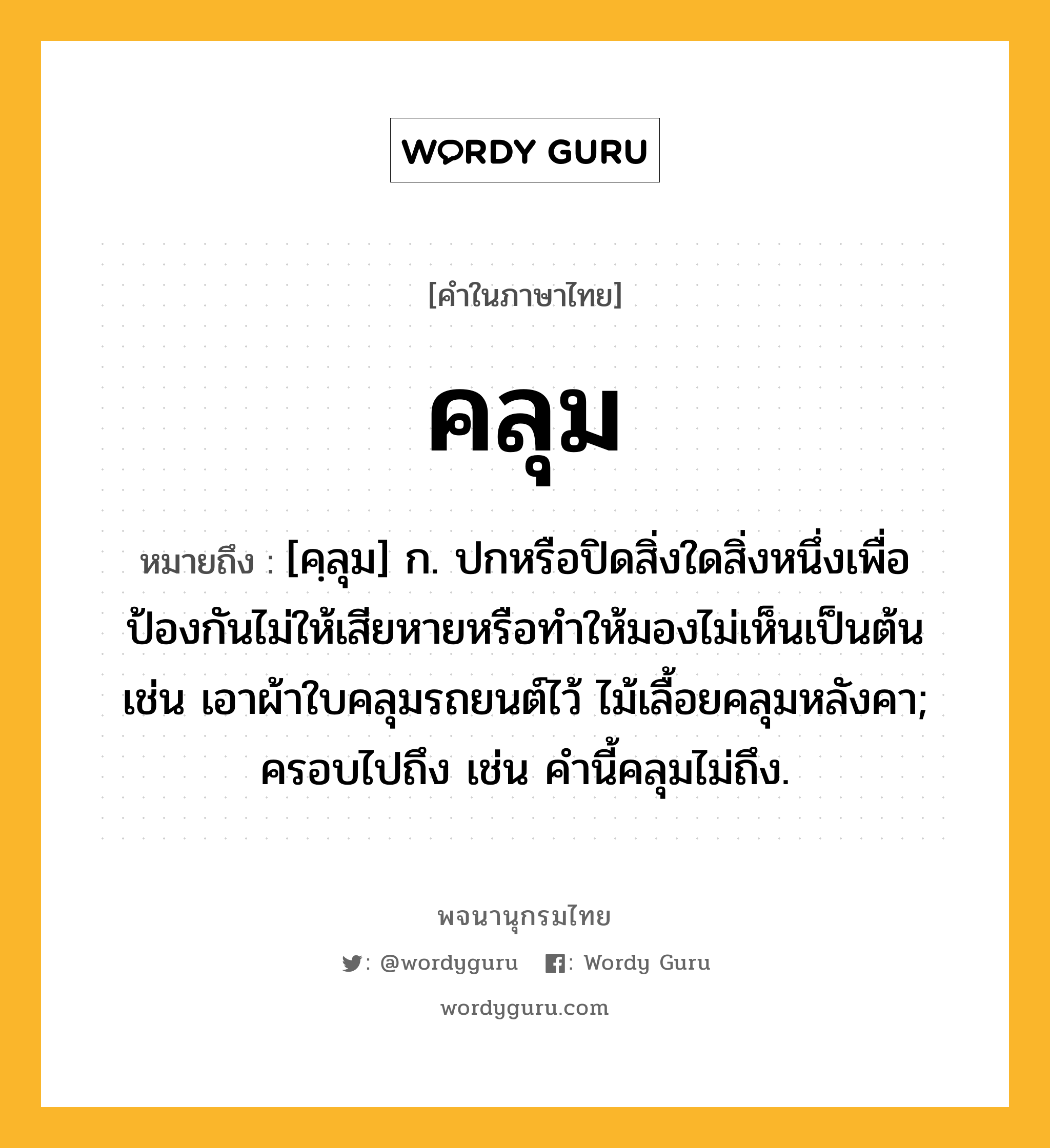 คลุม ความหมาย หมายถึงอะไร?, คำในภาษาไทย คลุม หมายถึง [คฺลุม] ก. ปกหรือปิดสิ่งใดสิ่งหนึ่งเพื่อป้องกันไม่ให้เสียหายหรือทำให้มองไม่เห็นเป็นต้น เช่น เอาผ้าใบคลุมรถยนต์ไว้ ไม้เลื้อยคลุมหลังคา; ครอบไปถึง เช่น คำนี้คลุมไม่ถึง.