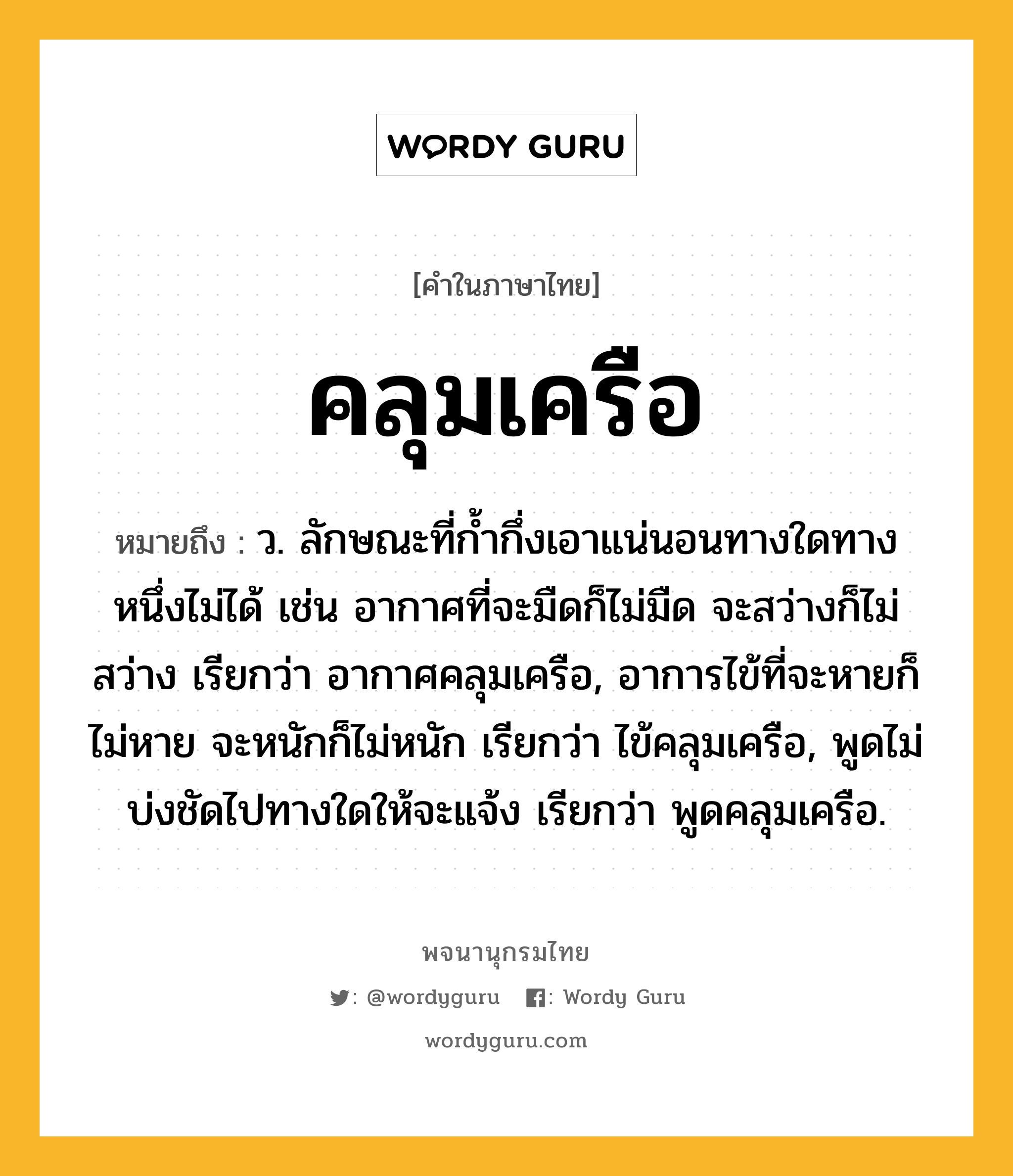 คลุมเครือ ความหมาย หมายถึงอะไร?, คำในภาษาไทย คลุมเครือ หมายถึง ว. ลักษณะที่กํ้ากึ่งเอาแน่นอนทางใดทางหนึ่งไม่ได้ เช่น อากาศที่จะมืดก็ไม่มืด จะสว่างก็ไม่สว่าง เรียกว่า อากาศคลุมเครือ, อาการไข้ที่จะหายก็ไม่หาย จะหนักก็ไม่หนัก เรียกว่า ไข้คลุมเครือ, พูดไม่บ่งชัดไปทางใดให้จะแจ้ง เรียกว่า พูดคลุมเครือ.