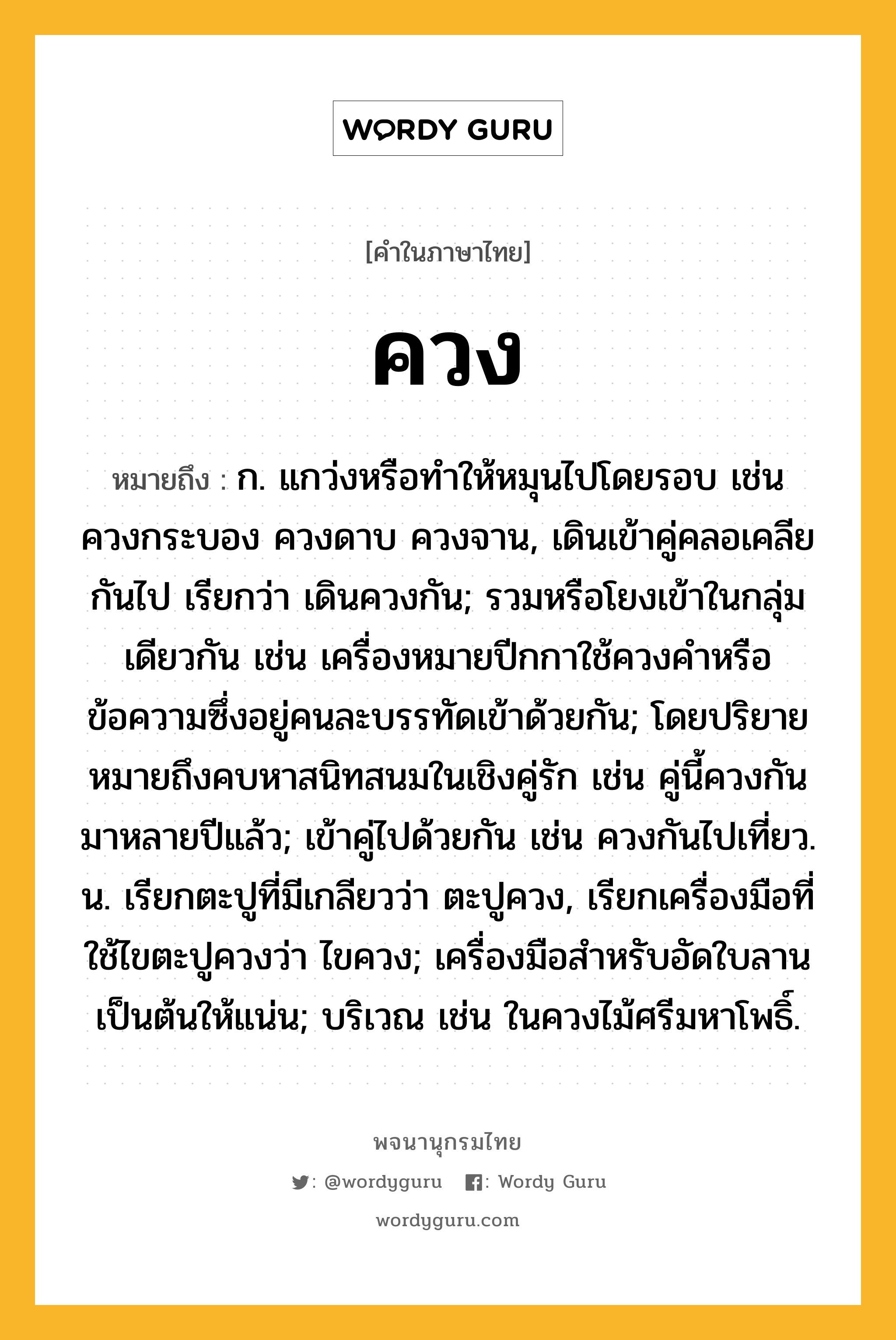 ควง ความหมาย หมายถึงอะไร?, คำในภาษาไทย ควง หมายถึง ก. แกว่งหรือทําให้หมุนไปโดยรอบ เช่น ควงกระบอง ควงดาบ ควงจาน, เดินเข้าคู่คลอเคลียกันไป เรียกว่า เดินควงกัน; รวมหรือโยงเข้าในกลุ่มเดียวกัน เช่น เครื่องหมายปีกกาใช้ควงคำหรือข้อความซึ่งอยู่คนละบรรทัดเข้าด้วยกัน; โดยปริยายหมายถึงคบหาสนิทสนมในเชิงคู่รัก เช่น คู่นี้ควงกันมาหลายปีแล้ว; เข้าคู่ไปด้วยกัน เช่น ควงกันไปเที่ยว. น. เรียกตะปูที่มีเกลียวว่า ตะปูควง, เรียกเครื่องมือที่ใช้ไขตะปูควงว่า ไขควง; เครื่องมือสำหรับอัดใบลานเป็นต้นให้แน่น; บริเวณ เช่น ในควงไม้ศรีมหาโพธิ์.