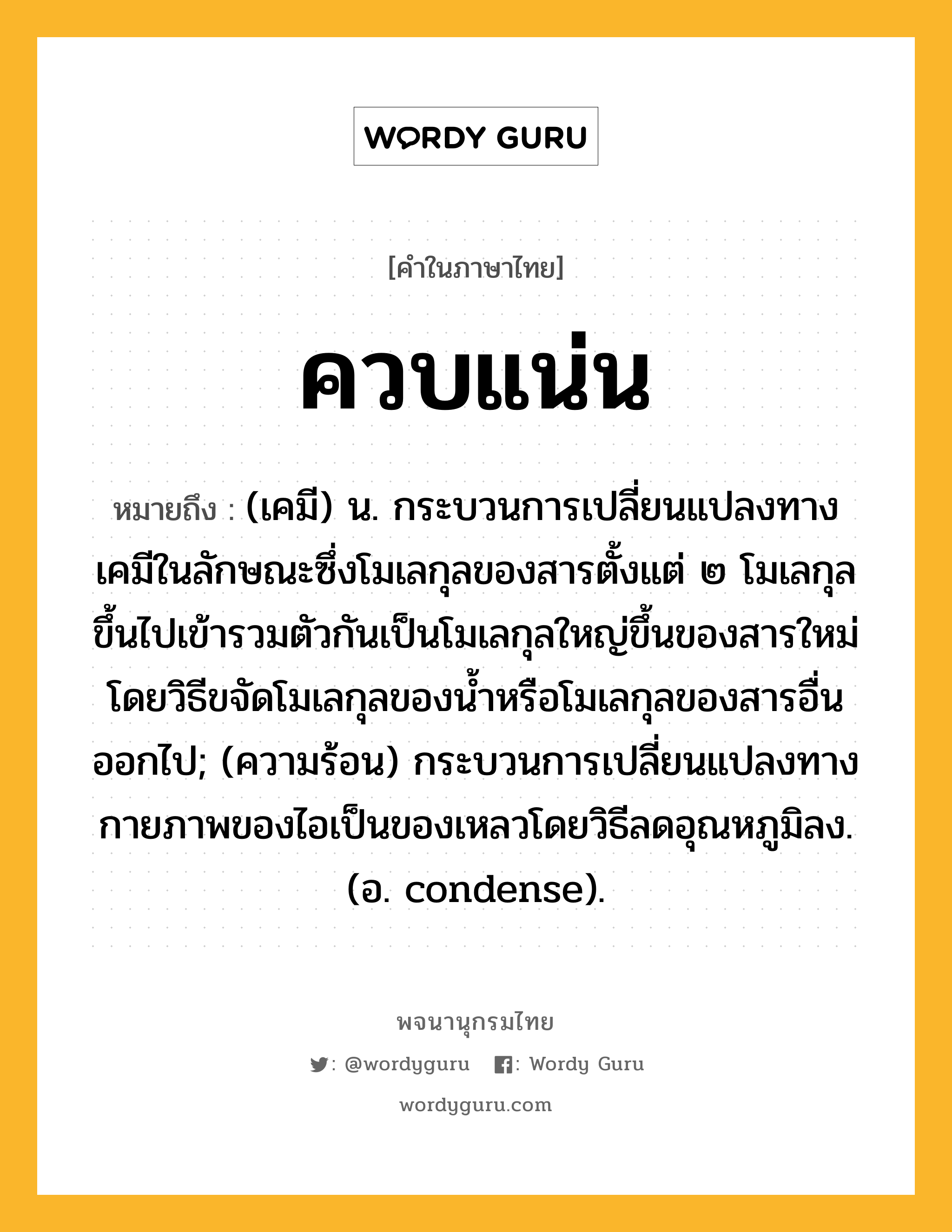 ควบแน่น ความหมาย หมายถึงอะไร?, คำในภาษาไทย ควบแน่น หมายถึง (เคมี) น. กระบวนการเปลี่ยนแปลงทางเคมีในลักษณะซึ่งโมเลกุลของสารตั้งแต่ ๒ โมเลกุลขึ้นไปเข้ารวมตัวกันเป็นโมเลกุลใหญ่ขึ้นของสารใหม่ โดยวิธีขจัดโมเลกุลของนํ้าหรือโมเลกุลของสารอื่นออกไป; (ความร้อน) กระบวนการเปลี่ยนแปลงทางกายภาพของไอเป็นของเหลวโดยวิธีลดอุณหภูมิลง. (อ. condense).