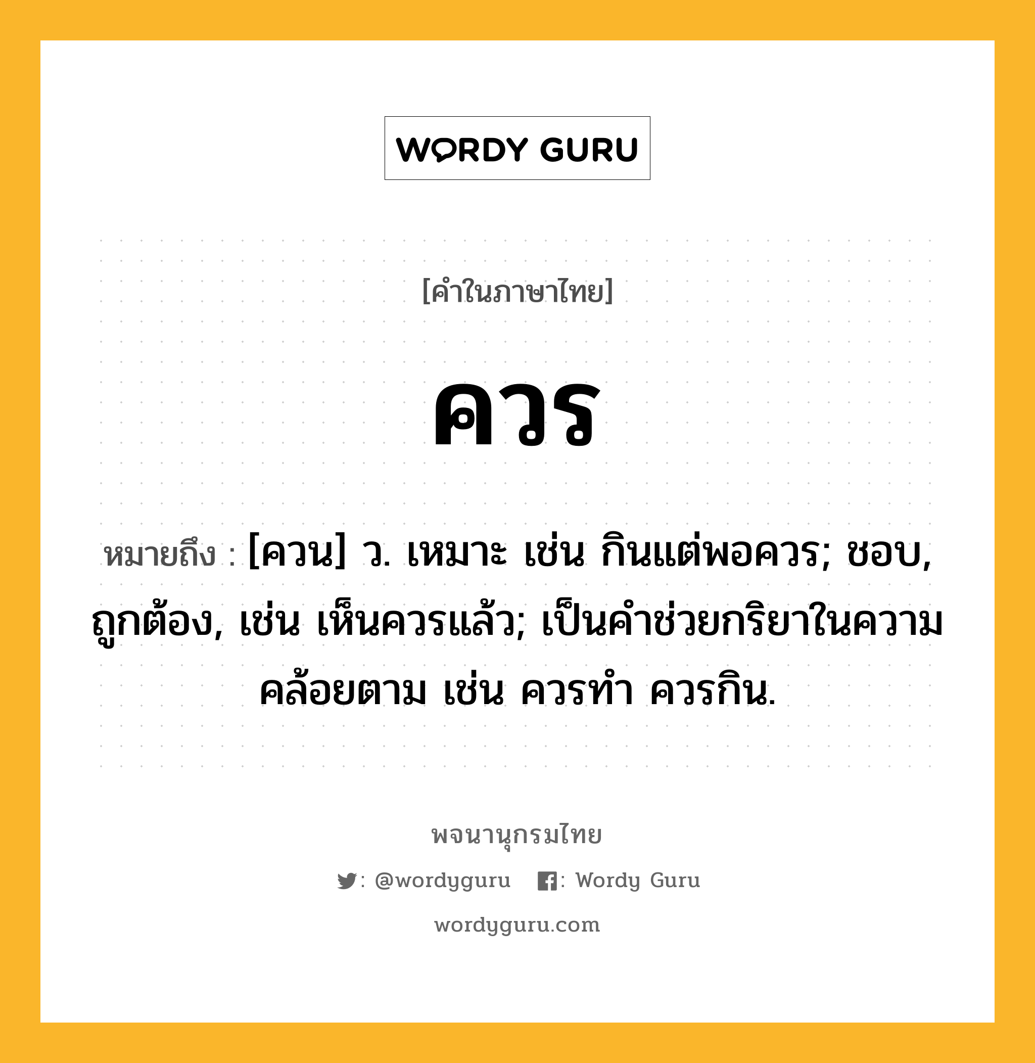 ควร ความหมาย หมายถึงอะไร?, คำในภาษาไทย ควร หมายถึง [ควน] ว. เหมาะ เช่น กินแต่พอควร; ชอบ, ถูกต้อง, เช่น เห็นควรแล้ว; เป็นคําช่วยกริยาในความคล้อยตาม เช่น ควรทํา ควรกิน.