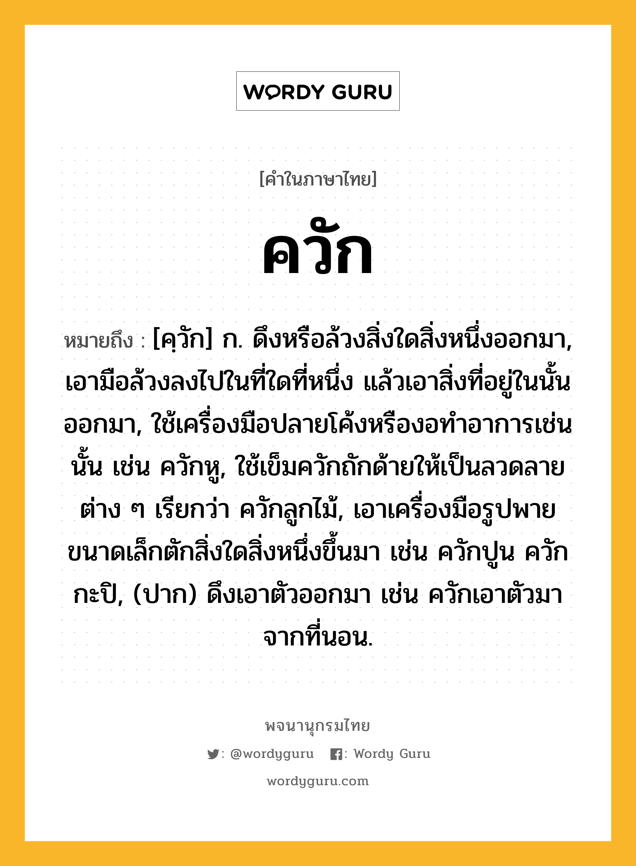 ควัก ความหมาย หมายถึงอะไร?, คำในภาษาไทย ควัก หมายถึง [คฺวัก] ก. ดึงหรือล้วงสิ่งใดสิ่งหนึ่งออกมา, เอามือล้วงลงไปในที่ใดที่หนึ่ง แล้วเอาสิ่งที่อยู่ในนั้นออกมา, ใช้เครื่องมือปลายโค้งหรืองอทําอาการเช่นนั้น เช่น ควักหู, ใช้เข็มควักถักด้ายให้เป็นลวดลายต่าง ๆ เรียกว่า ควักลูกไม้, เอาเครื่องมือรูปพายขนาดเล็กตักสิ่งใดสิ่งหนึ่งขึ้นมา เช่น ควักปูน ควักกะปิ, (ปาก) ดึงเอาตัวออกมา เช่น ควักเอาตัวมาจากที่นอน.