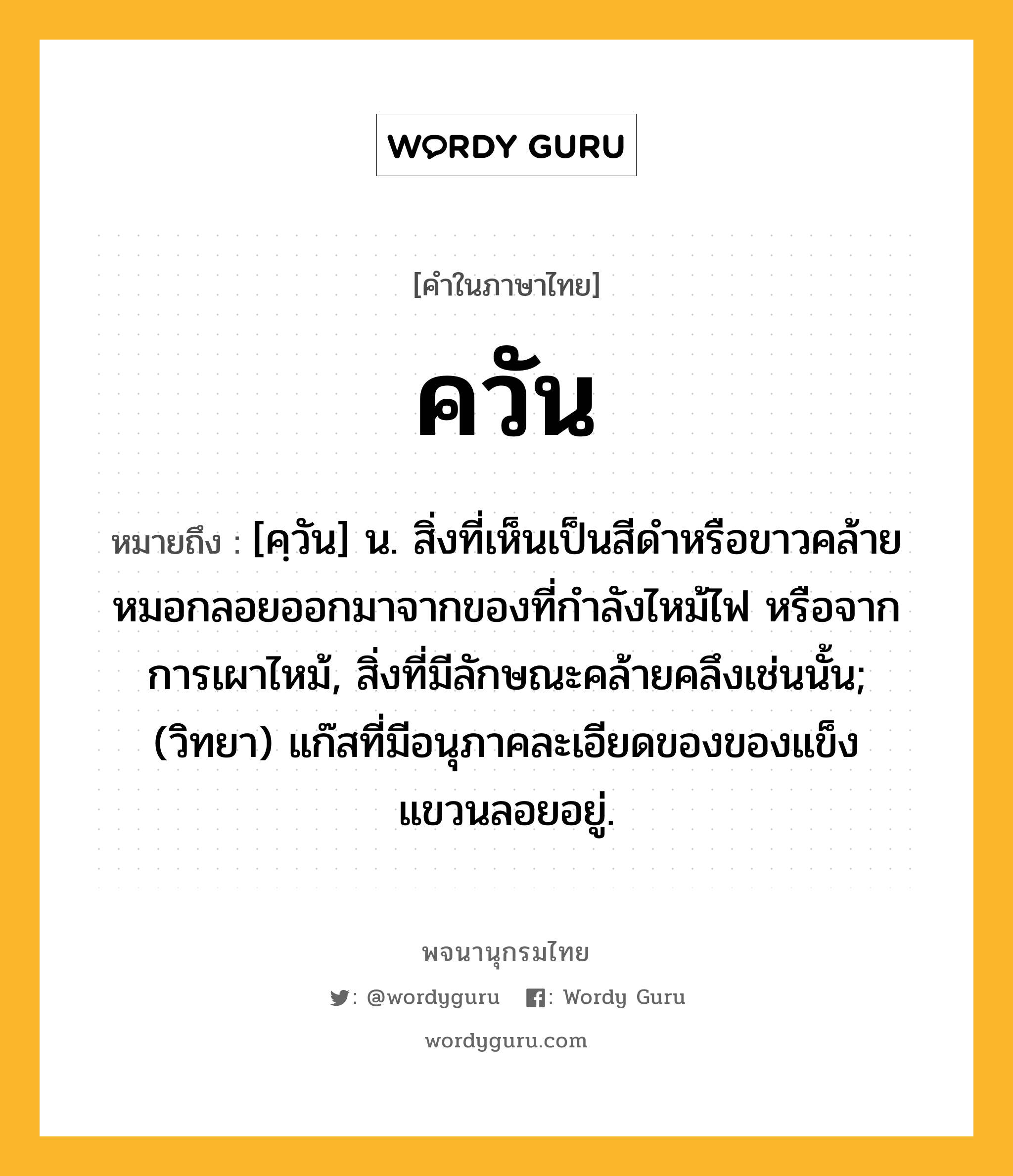 ควัน ความหมาย หมายถึงอะไร?, คำในภาษาไทย ควัน หมายถึง [คฺวัน] น. สิ่งที่เห็นเป็นสีดําหรือขาวคล้ายหมอกลอยออกมาจากของที่กําลังไหม้ไฟ หรือจากการเผาไหม้, สิ่งที่มีลักษณะคล้ายคลึงเช่นนั้น; (วิทยา) แก๊สที่มีอนุภาคละเอียดของของแข็งแขวนลอยอยู่.