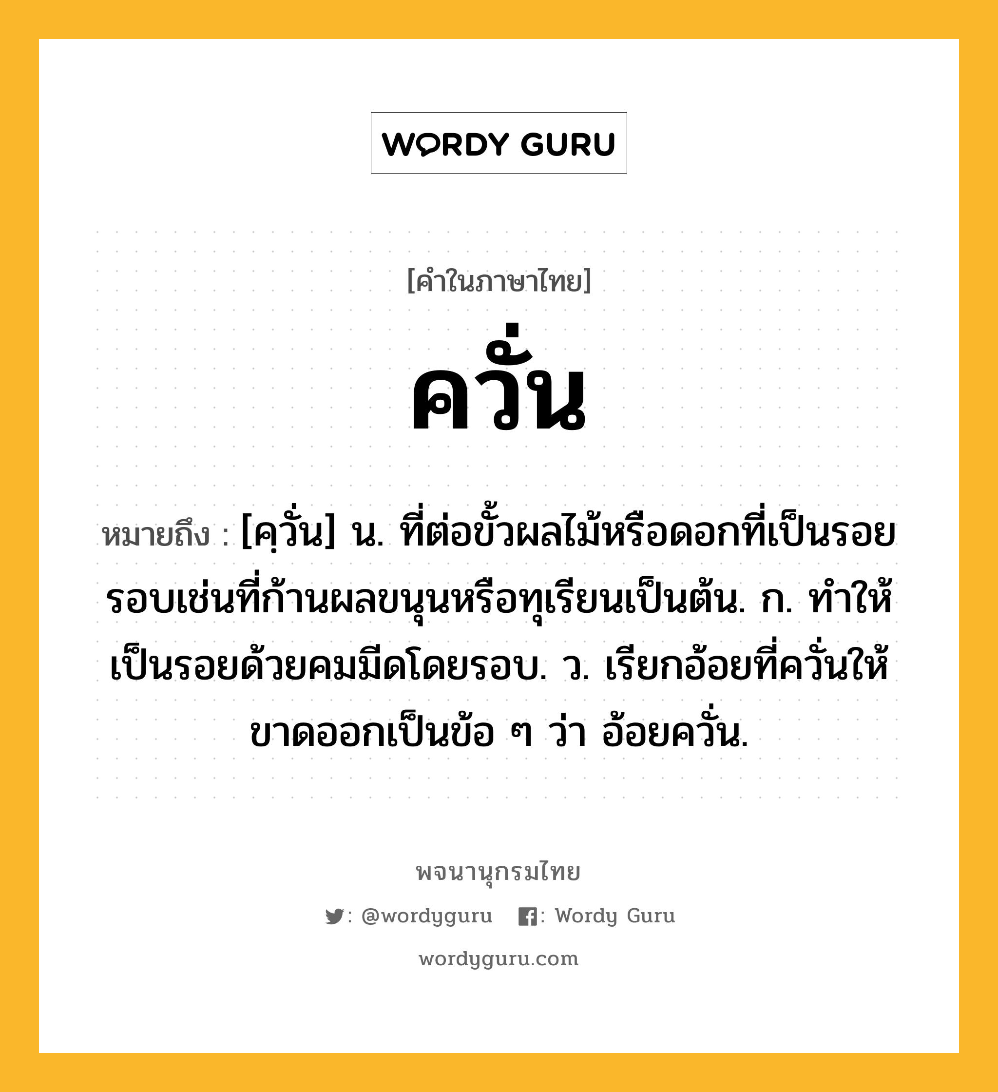 ควั่น ความหมาย หมายถึงอะไร?, คำในภาษาไทย ควั่น หมายถึง [คฺวั่น] น. ที่ต่อขั้วผลไม้หรือดอกที่เป็นรอยรอบเช่นที่ก้านผลขนุนหรือทุเรียนเป็นต้น. ก. ทําให้เป็นรอยด้วยคมมีดโดยรอบ. ว. เรียกอ้อยที่ควั่นให้ขาดออกเป็นข้อ ๆ ว่า อ้อยควั่น.