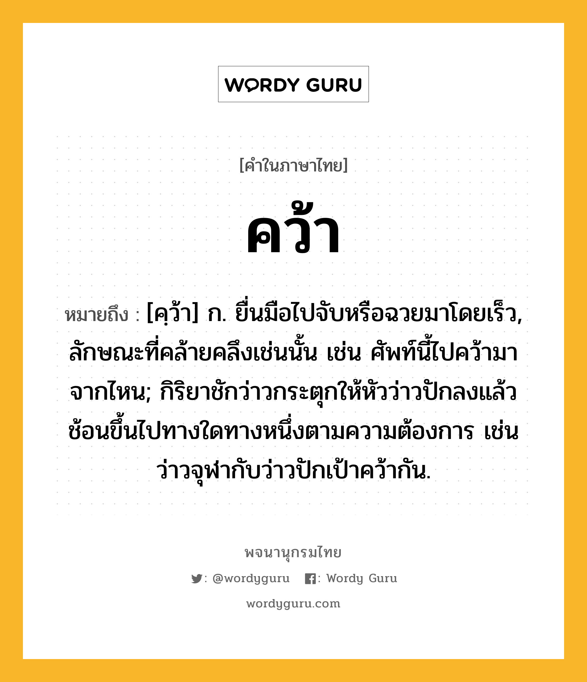 คว้า ความหมาย หมายถึงอะไร?, คำในภาษาไทย คว้า หมายถึง [คฺว้า] ก. ยื่นมือไปจับหรือฉวยมาโดยเร็ว, ลักษณะที่คล้ายคลึงเช่นนั้น เช่น ศัพท์นี้ไปคว้ามาจากไหน; กิริยาชักว่าวกระตุกให้หัวว่าวปักลงแล้วช้อนขึ้นไปทางใดทางหนึ่งตามความต้องการ เช่น ว่าวจุฬากับว่าวปักเป้าคว้ากัน.