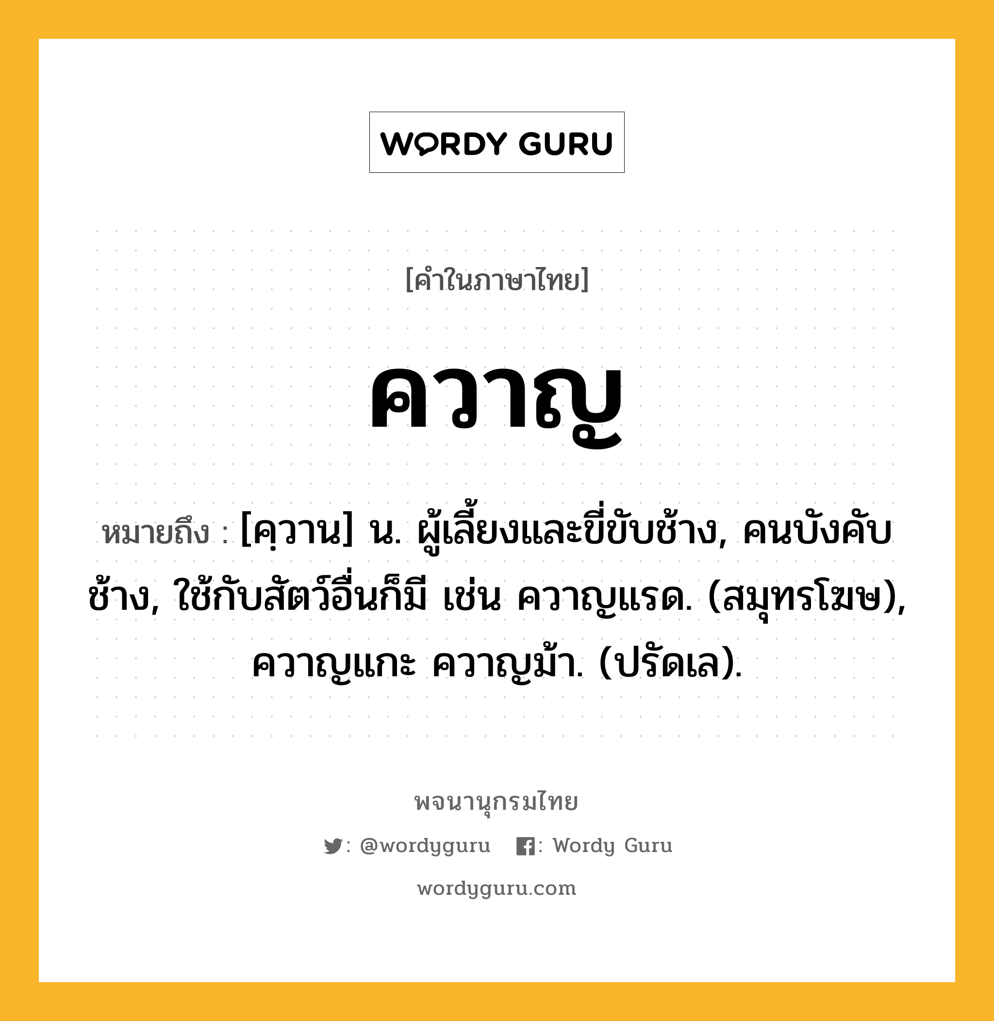 ควาญ ความหมาย หมายถึงอะไร?, คำในภาษาไทย ควาญ หมายถึง [คฺวาน] น. ผู้เลี้ยงและขี่ขับช้าง, คนบังคับช้าง, ใช้กับสัตว์อื่นก็มี เช่น ควาญแรด. (สมุทรโฆษ), ควาญแกะ ควาญม้า. (ปรัดเล).