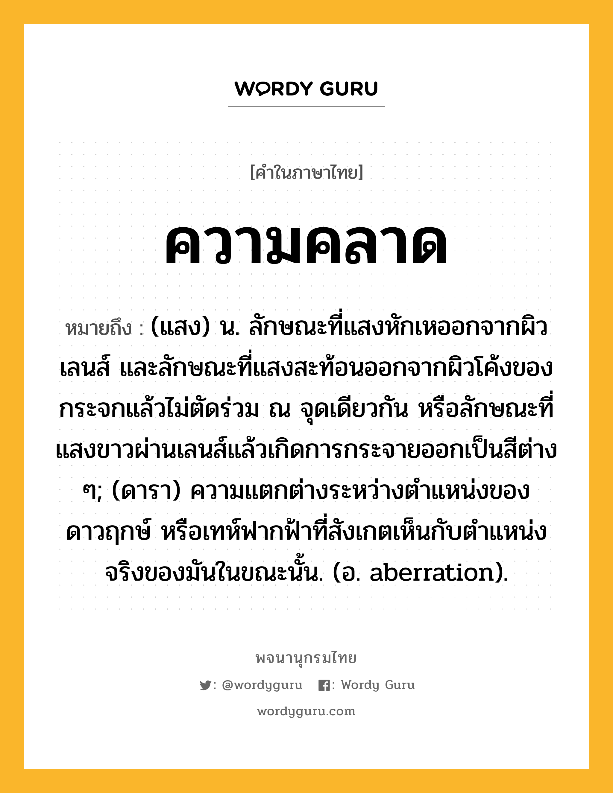 ความคลาด ความหมาย หมายถึงอะไร?, คำในภาษาไทย ความคลาด หมายถึง (แสง) น. ลักษณะที่แสงหักเหออกจากผิวเลนส์ และลักษณะที่แสงสะท้อนออกจากผิวโค้งของกระจกแล้วไม่ตัดร่วม ณ จุดเดียวกัน หรือลักษณะที่แสงขาวผ่านเลนส์แล้วเกิดการกระจายออกเป็นสีต่าง ๆ; (ดารา) ความแตกต่างระหว่างตําแหน่งของดาวฤกษ์ หรือเทห์ฟากฟ้าที่สังเกตเห็นกับตําแหน่งจริงของมันในขณะนั้น. (อ. aberration).